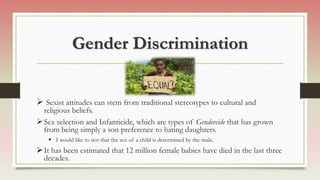 Gender Discrimination
 Sexist attitudes can stem from traditional stereotypes to cultural and
religious beliefs.
Sex selection and Infanticide, which are types of Gendercide that has grown
from being simply a son preference to hating daughters.
 I would like to not that the sex of a child is determined by the male.
It has been estimated that 12 million female babies have died in the last three
decades.
 