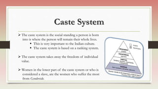 Caste System
 The caste system is the social standing a person is born
into is where the person will remain their whole lives.
 This is very important to the Indian culture.
 The caste system is based on a ranking system.
 The caste system takes away the freedom of individual
value.
 Women in the lower part of the caste system or who is
considered a slave, are the women who suffer the most
from Gendercide.
 