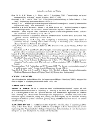 Mota, Pereira, Botter, and Medina
Gray, W. O., J. K. Waters, A. L. Blume, and A. C. Landsburg. 2003. “Channel design and vessel
maneuverability: next steps”. Marine Technology 40 (2): 93–105.
Guimaraes, A. M. C., and M. Diallo. 2012. “Using Simulation in an Industry of Gasket Products: A Case
Study”. Engineering Management Research 1 (2): p153.
Heaslip, G. 2013. “Services Operations Management and Humanitarian Logistics”. Journal of Humanitarian
Logistics and Supply Chain Management 3 (1): 3–3.
Henderson, S., B. Biller, M. Hsieh, J. Shortle, J. Tew, and R. Barton. 2012. “A simulation model to improve
warehouse operations”. In Proceedings, Winter Simulation Conference, Volume 2018.
Hoffmann, C., and J. Hopcroft. 1987. “Simulation of physical systems from geometric models”. Robotics
and Automation, IEEE Journal of 3 (3): 194–206.
International Association of Lighthouse Authorities and International Maritime Pilots Association 1995.
Approach Channels: Preliminary Guidelines. Pianc.
Katchasuwanmanee, K., and K. Cheng. 2012. “Complexity in manufacturing supply chain applied to
automotive industry: Modelling, analysis and a case study”. In Proceedings of the 37th International
Matador Conference, Volume 6, 255. Springer.
Kelton, W. D., R. P. Sadowski, and D. A. Sadowski. 2002. Simulation with ARENA, Volume 2. McGraw-Hill
New York.
Mariano, C. H., and A. F. Kuri-Morales. 2012. “Complex componential approach for redundancy allocation
problem solved by simulation-optimization framework”. Journal of Intelligent Manufacturing:1–20.
Sargent, R. G. 2012. “Veriﬁcation and validation of simulation models”. Journal of Simulation 7 (1): 12–24.
Subramanya, K. 2012. “Machine Capacity Estimation in a Process Industry using Simulation Modeling–A
Case Study”. International Journal of Social Sciences and Humanities 1 (1): 8–12.
Sweeney, P., A. Norton, R. Bacon, D. Haumann, and G. Turk. 1991. “Modelling physical objects for
simulation”. In Proceedings of the 23rd conference on Winter simulation, 1187–1193. IEEE Computer
Society.
Wongsammacheep, T., J. Pichitlamken, and W. Weerawat. 2012. “The discrete-event simulation model of
a health screening center”. Lecture Notes in Management Science 4:54–63.
Yang, M., T. T. Allen, M. J. Fry, and W. D. Kelton. 2012. “The Call for Equity: Simulation-Optimization
Models to Minimize the Range of Waiting Times”. IIE Transactions (just-accepted).
ACKNOWLEDGEMENTS
Special thanks to the National Council for the Improvement of Higher Education (CAPES), who provided
ﬁnancial support of developing this research (Grant Procs. DS).
AUTHOR BIOGRAPHIES
DANIEL DE OLIVEIRA MOTA is a researcher from CILIP (Innovation Center for Logistics and Ports
Infrastructure) situated in School of Engineering at University of Sao Paulo. He graduated in 2009 with
an M.S. in Management Science and Operations Research from North Carolina Agricultural and Technical
State University, USA. He developed and managed over 20 projects as a consultant using Arena in hu-
manitarian logistics, health care, supply chain, mining, and steel company. He also researches modeling
techniques of stochastic systems: simulation, queueing theory, and Markov decision process. His email is
danielmota@usp.br.
RUI CARLOS BOTTER is a Full Professor at the Polytechnic School (College of Engineering) at Uni-
versity of Sao Paulo, Brazil. He holds a PhD and Master Degree in Naval Architecture and Oceanic
Engineering at the Polytechnic School (College of Engineering). He has more than 25 years that experience
in logistics and ports development. His email is rcbotter@usp.br.
3484
 
