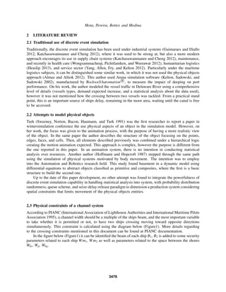 Mota, Pereira, Botter, and Medina
2 LITERATURE REVIEW
2.1 Traditional use of discrete event simulation
Traditionally, the discrete event simulation has been used under industrial systems (Guimaraes and Diallo
2012, Katchasuwanmanee and Cheng 2012), where it was used to be strong at, but also a more modern
approach encourages its use in supply chain systems (Katchasuwanmanee and Cheng 2012), maintenance,
and recently in health care (Wongsammacheep, Pichitlamken, and Weerawat 2012), humanitarian logistics
(Heaslip 2013), and service sector (Yang, Allen, Fry, and Kelton 2012). Particularly under the maritime
logistics subjects, it can be distinguished some similar work, in which it was not used the physical objects
approach (Almaz and Altiok 2012). This author used Arena simulation software (Kelton, Sadowski, and
Sadowski 2002), manufactured by RockwellAutomation R
, to measure the impact of deeping on port
performance. On his work, the author modeled the vessel trafﬁc in Delaware River using a comprehensive
level of details (vessels types, demand expected increase, and a statistical analysis about the data used),
however it was not mentioned how the crossing between two vessels was tackled. From a practical stand
point, this is an important source of ships delay, remaining in the moor area, waiting until the canal is free
to be accessed.
2.2 Attempts to model physical objects
Turk (Sweeney, Norton, Bacon, Haumann, and Turk 1991) was the ﬁrst researcher to report a paper in
wintersimulation conference the use physical aspects of an object in the simulation model. However, on
her work, the focus was given to the animation process, with the purpose of having a more realistic view
of the object. In the same paper the author describes the structure of the object focusing on the points,
edges, faces, and cells. Then, all elements described previously was combined under a hierarchical logic
creating the motion animation expected. This approach is complex, however the purpose is different from
the one reported in this paper. In an animation system, there is no intention in conducting statistical
analysis over resources. Another author (Hoffmann and Hopcroft 1987) stepped through the same path
using the simulation of physical systems motivated by body movement. The intention was to employ
into the Automation and Robotics research ﬁeld. This study found basement in a dynamic model using
differential equations to abstract objects classiﬁed as primitive and composites, where the ﬁrst is a basic
structure to build the second one.
Up to the date of this paper development, no other attempt was found to integrate the powerfulness of
discrete event simulation capability in handling statistical analysis into system, with probability distribution
randomness, queue scheme, and seize-delay-release paradigm to dimension a production system considering
spatial constraints that limits movement of the physical objects entities.
2.3 Physical constraints of a channel system
According to PIANC (International Association of Lighthouse Authorities and International Maritime Pilots
Association 1995), a channel width should be a multiple of the ships beam, and the most important variable
to take whether it is permitted or not, to have two ships crossing moving toward opposite directions
simultaneously. This constraint is calculated using the diagram below (Figure1). More details regarding
to the crossing constraints mentioned in this document can be found at PIANC documentation.
In the ﬁgure below (Figure1) it can be identiﬁed the beam of each ship B1, B2 is added to some security
parameters related to each ship Wm1, Wm2 as well as parameters related to the space between the shores
Wbr, Wp, Wbg.
3476
 