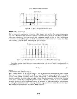 Mota, Pereira, Botter, and Medina
Figure 4: An object incorporated into the space.
3.1.3 Deﬁning environment
The environment is an abstraction of how one object interacts with another. The interaction among the
objects in a channel system is observed when there is a minimum distance between each object in which the
one coming behind is not allowed to move if there is not a free space to move to the front. This situation
is common when considered a physical object. In a channel, a vessel cannot move if it is too close of the
one in front of it. We can deﬁne this distance as security gap (d).
Figure 5: An object incorporated into the space, considering the security gap.
Since, this distance should be deﬁned as an integer number of portions of length l, mathematically, it
can be deﬁned as:
d = kd ∗l (7)
3.1.4 Entrance and departure process
When all those elements are put together to interact, there are two important moments of the objects journey
that requests special attention: (1) entrance; (2) departure. The object entrance requires to be observed the
security gap in order to not conﬂict and, in real life, have a crash. On the other hand, the ending part of
the object should be identiﬁed so that this object will not block the entrance of another object. The same
attention should be paid to avoid blocking the space with an object that is not there anymore. Under the
modeling perspective, during both the entrance and the departure, the objects are subjected to the variation
of its length over time, because it is releasing a boundary region, and is not seizing the next free space.
This movement can be observed in the ﬁgure below (Figure 6).
3479
 