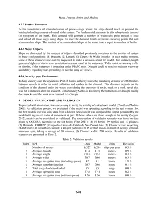 Mota, Pereira, Botter, and Medina
4.2.2 Berths: Resources
Berths consolidates all characterization of process stage where the ships should reach to proceed the
loading/unloading to meet a demand at the system. The fundamental parameter in this subsystem is demand
(in tons/year) of the berth. This demand will generate a number of watercrafts great enough to load
and unload all those cargo using ships. To meet the demand, berths represents mooring points that will
accommodate ships. The number of accommodated ships at the same time is equal to number of berths.
4.2.3 Ships: Objects
Ships are abstracted by the concept of objects described previously associates to the entities of system
its basic conﬁgurations: (1) Draught; (2) Length; (3) Cargo; (4) Width (mouth). In each trafﬁc moment,
some of these characteristics will be requested to make a decision about the model. For instance, length
generates higher or shorter enter restriction to a new vessel at the waterway. Width restricts two-way trafﬁc
or simples, if the waterway is operating under PIANC rule. Draught could be used to evaluate waterway
availability regarding tide, permitting or not the entry of vessels.
4.2.4 Security gap: Environment
To have security over the operations, Port of Santos authority states the mandatory distance of 2,000 meters
between vessels in order to avoid collisions and crashes in the channel. This distance depends on the
condition of the channel under the water, considering the presence of rocks, mud, or a sunk vessel that
was not withdrawn after the accident. Unfortunately Santos is known by the restrictions of draught mainly
due to rocks and the sunk vessel named Ais Giorgis.
5 MODEL VERIFICATION AND VALIDATION
To proceed with simulation, it was necessary to verify the validity of a developed model (Chwif and Medina
2006). At validation process, we evaluated if the model was operating according to the real system. So,
the ﬁrst models test was using data from a known period and it was compared the output generated by the
model with registered value of movement at port. If those values are close enough to the reality (Sargent
2012), model can be considered as validated. The construction of validation scenario was based on data
given by CODESP, according to the list below (Year 2011): (1) 59 berths 49 publics and 10 privates;
(2) Demands CODESP (Companhia Docas do Estado de Sao Paulo) data; (3) Channel cross: respecting
PIANC rule; (4) Breadth of channel: 2 km per partition; (5) 25 of ﬂeet makes, in front of destiny terminal,
maneuver spin, taking a average of 30 minutes; (6) Channel width: 220 meters. Results of validation
scenario are presented in Table 2.
Table 2: Validation results.
Index KPI Data Model Units Deviation
1 Number of vessels 6,327 6,294 ships per year 0.5 %
2 Average draught 11.4 11.5 meters 0.9 %
3 Average length 212.4 213.1 meters 0.3 %
4 Average width 30.7 30.6 meters 0.3 %
5 Average navigation time (including queue) 42 41 hours 1.8 %
6 Average complete timeline 70.7 70.6 hours 0.1 %
7 Total cargo loaded/unloaded 95 95 mtpy 0.0 %
8 Average operations time 37.5 37.4 hours 0.2 %
9 Average navigation time (without queue) 1.36 1.36 hours 0.0 %
3482
 