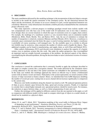 Mota, Pereira, Botter, and Medina
6 DISCUSSION
The main contribution delivered by this modeling technique is the incorporation of physical objects concepts
to include in the model the spatial constraints of the simulated system. By the interaction between the
object and the environment, for instance in an access channel of a port, several operational limitation was
considered. Moreover, costly infrastructure investments could be precisely evaluated before the construction
project effectively starts.
This study represents a relevant progress in modelage paradigm toward more realistic models with
low computational costs (the base case of the model with 10 replications runs in less than 2 minutes).
Even though, there are several situations in which this type of constraints exists in a supply chain context.
For example, the modelage of a warehouse system is a very recurrent theme seen in simulation models
(Henderson, Biller, Hsieh, Shortle, Tew, and Barton 2012). And, the use of simulation to estimate the
number of transporters is relatively commom (Mariano and Kuri-Morales 2012). However, a warehouse is
extremely space constrained since the better the space is used of storing materials, the higher a warehouse
is proﬁtable (of course assuming a well managed one). So, the available space in a corridor to allocate
two forklifts may be restrictive, what constrains the number of vehicles used to handle the objects. Thus,
additional examples can be found in manufacturing, and supply chain, as well (Chan and Prakash 2012).
Other authors (Subramanya 2012) used discrete event simulation to analyze the capacity of a logistic
system, even in maritime systems like this work. But under the author perspective, they oversimpliﬁed
an important (and not straight forward) assumption of the problem: the physical aspects of the objects,
oversimplifying the allocation problem, driving the decision maker to naive conclusions in terms of resource
allocation.
7 CONCLUSION
Our conclusion is toward the conﬁrmation that is extremely feasible to apply the technique described in
this paper in complex systems like a navigation channel. The results delivered by the simulation shows
a strong adherence to the real data if the spatial constraints are embedded to the operational constraints.
In the study case studied, this modelage approach has shown an efﬁcient way to mimic a bottlenecked
system with an intense vessels moviment. Particularly in the system represented, we tested scenarios of the
increase of ships movement at Santos channel. Hence, we identiﬁed that from 6,000 ships/year (doubling
the number of vessels per year), waiting time at access channel did not increase signiﬁcantly in comparison
to the current time.
Moreover, new berths installation along the channel was tested as well. We analyzed operation policies
of ships at access channel, space between the ships, speed and crossing scenarios. Finally, it is important
to consider that to attend higher demands new operational policies should be tested at port. For instance,
the reduction at spaces between ships, as well as a better programming of enter and exit.
Further, this technique will be applied in different contexts from the one reported in this paper, as well
as comparison with different models will be made to compare which type of ofjects in a model should, or
should not be modeled as a physical object.
REFERENCES
Almaz, O. A., and T. Altiok. 2012. “Simulation modeling of the vessel trafﬁc in Delaware River: Impact
of deepening on port performance”. Simulation Modelling Practice and Theory 22:146–165.
Automation, Rockwell 2013. “Arena Simulation Software by Rockwell Automation”.
Chan, F. T., and A. Prakash. 2012. “Inventory management in a lateral collaborative manufacturing supply
chain: a simulation study”. International Journal of Production Research 50 (16): 4670–4685.
Chwif, L., and A. C. Medina. 2006. Modelagem e simulac¸˜ao de eventos discretos. Afonso C. Medina.
3483
 
