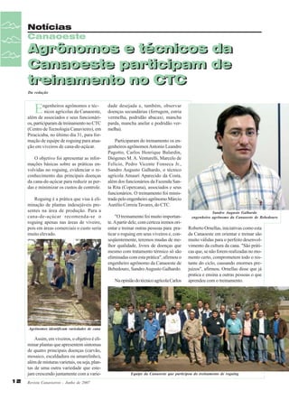 Notícias
Canaoeste

Agrônomos e técnicos da
Canaoeste participam de
treinamento no CTC
Da redação

E

ngenheiros agrônomos e técnicos agrícolas da Canaoeste,
além de associados e seus funcionários, participaram de treinamento no CTC
(Centro de Tecnologia Canavieiro), em
Piracicaba, no último dia 31, para formação de equipe de roguing para atuação em viveiros de cana-de-açúcar.
O objetivo foi apresentar as informações básicas sobre as práticas envolvidas no roguing, evidenciar o reconhecimento das principais doenças
da cana-de-açúcar para reduzir as perdas e minimizar os custos de controle.
Roguing é a prática que visa à eliminação de plantas indesejáveis presentes na área de produção. Para a
cana-de-açúcar recomenda-se o
roguing apenas nas áreas de viveiro,
pois em áreas comerciais o custo seria
muito elevado.

dade desejada e, também, observar
doenças secundárias (ferrugem, estria
vermelha, podridão abacaxi, mancha
parda, mancha anelar e podridão vermelha).
Participaram do treinamento os engenheiros agrônomos Antonio Leandro
Pagotto, Carlos Henrique Balardin,
Diógenes M. A. Venturelli, Marcelo de
Felício, Pedro Vicente Fonseca Jr.,
Sandro Augusto Galhardo, o técnico
agrícola Amauri Aparecido da Costa,
além dos funcionários da Fazenda Santa Rita (Copercana), associados e seus
funcionários. O treinamento foi ministrado pelo engenheiro agrônomo Márcio
Aurélio Correia Tavares, do CTC.
"O treinamento foi muito importante. A partir dele, com certeza iremos orientar e treinar outras pessoas para praticar o roguing em seus viveiros e, conseqüentemente, teremos mudas de melhor qualidade, livres de doenças que
mesmo com tratamento térmico só são
eliminadas com esta prática", afirmou o
engenheiro agrônomo da Canaoeste de
Bebedouro, Sandro Augusto Galhardo.
Na opinião do técnico agrícola Carlos

Sandro Augusto Galhardo
engenheiro agrônomo da Canaoeste de Bebedouro

Roberto Ornellas, iniciativas como esta
da Canaoeste em orientar e treinar são
muito válidas para o perfeito desenvolvimento da cultura da cana. "São práticas que, se não forem realizadas no momento certo, comprometem todo o restante do ciclo, causando enormes prejuízos", afirmou. Ornellas disse que já
pratica e ensina a outras pessoas o que
aprendeu com o treinamento.

Agrônomos identificam variedades de cana

Assim, em viveiros, o objetivo é eliminar plantas que apresentem sintomas
de quatro principais doenças (carvão,
mosaico, escaldadura ou amarelinho),
além de misturas varietais, ou seja, plantas de uma outra variedade que estejam crescendo juntamente com a varie12

Revista Canavieiros - Junho de 2007

Equipe da Canaoeste que participou do treinamento de roguing

 