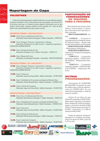 Reportagem de Capa
PALESTRAS
A feira terá uma programação variada de palestras, em um ambiente preparado dentro do próprio evento. Serão palestras de curta duração, em torno de 30 a
40 minutos, para que os visitantes possam adquirir informações sem ter que
dedicar muito tempo. Algumas palestras serão repetidas nos 3 dias da feira,
dando mais oportunidades para quem quiser assistir.
QUARTA FEIRA – 20/06/2007
10:00h Tema: Seca e Confinamento de Bovinos
Palestrante: Paulo Francisco Menegucci - Médico Veterinário – TORTUGA
11:00h Tema: Pastagens Tropicais: Características e Manejo
Palestrante: Rodrigo de Carvalho Ferreira – Engenheiro Agrônomo –
OURO FINO AGROSCIENCES
15:00h Tema: Nutrição de Gado de Leite
Palestrante: Rodrigo Costa - Médico Veterinário – TORTUGA
16:00h Tema: Manejo de Ovinos
Palestrante: Luís Henrique Fernandes – Zootecnista – GRUPO MARGEM
QUINTA FEIRA – 21/06/2007
11:00h Tema: Pastagens Tropicais: Características e Manejo
Palestrante: Rodrigo de Carvalho Ferreira – Engenheiro Agrônomo –
OURO FINO AGROSCIENCES
14:00h Tema: Cisticercose
Palestrante: Ingo Aron Sousa Mello - Médico Veterinário – OURO FINO
15:00h Tema: Viabilidade da Ovinocultura na Região de Ribeirão Preto
Palestrante: Nelson Bernardi Júnior - Médico Veterinário – COPERCANA
16:00h Tema: Controle de Carrapatos
Palestrante: Ingo Aron Sousa Mello - Médico Veterinário – OURO FINO
SEXTA FEIRA – 22/06/2007
10:00h Tema: Seca e Confinamento de Bovinos
Palestrante: Paulo Francisco Menegucci - Médico Veterinário – TORTUGA
11:00h Tema: Viabilidade da Ovinocultura na Região de Ribeirão Preto
Palestrante: Nelson Bernardi Júnior - Médico Veterinário – COPERCANA
14:00h Tema: Cisticercose
Palestrante: Ingo Aron Sousa Mello - Médico Veterinário – OURO FINO
15:00h Tema: Nutrição de Gado de Leite
Palestrante: Paulo Francisco Menegucci - Médico Veterinário – TORTUGA
16:00h Tema: Controle de Carrapatos
Palestrante: Ingo Aron Sousa Mello - Médico Veterinário – OURO FINO

22

Revista Canavieiros - Junho de 2007

PARTICIPAÇÃO DE
FORNECEDORES
DE INSUMOS
PARA A PECUÁRIA
Neste primeiro ano em que a feira
enfoca o setor pecuário, os principais fornecedores da Copercana estarão presentes:
- ARTE COURO DORENSE – Selaria
- COMIGO – Cooperativa
Agroindustrial dos Produtores Rurais
do Sudoeste Goiano – Rações para
Animais de Produção e de Estimação
- OURO FINO SAÚDE ANIMAL
– Medicamentos Veterinários
- OURO FINO AGROSCIENCE –
Sementes de forrageiras (pastagens)
e Crotalária
- TORTUGA – Companhia
Zootécnica Agrária – LINHA SAÚDE ANIMAL – Medicamentos Veterinários
- TORTUGA – Companhia
Zootécnica Agrária – LINHA NUTRIÇÃO ANIMAL – Suplementos Minerais

OUTRAS
PROGRAMAÇÕES
- Participação do CORDEIRO
BRASILEIRO, fornecedor de carne
de cordeiro para a rede de supermercados da COPERCANA. No seu
stand haverá degustação e venda de
carne de cordeiro.
- Sorteio de um Touro da raça
Nelore PO, da genética OURO FINO.
Quem quiser concorrer a este prêmio
basta comprar R$ 30,00 em medicamentos veterinários da linha OURO
FINO. O sorteio acontecerá no dia 22/
06/2007 – Sexta feira, as 17:00h no
stand da OURO FINO.
- Venda de sementes forrageiras
(pastagens) e Crotalária, para pagamento em agosto de 2008, a juros de
8,75% ao ano.

 