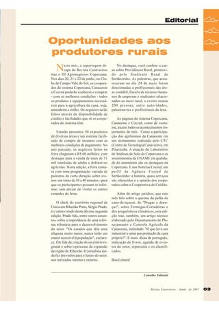 Editorial

Oportunidades aos
produtores rurais

N

este mês, a reportagem de
capa da Revista Canavieiros
traz o III Agronegócios Copercana.
Nos dias 20, 21 e 22 de junho, no Clube de Campo Vale do Sol, os cooperados do sistema Copercana, Canaoeste
e Cocred poderão conhecer e comprar
- com as melhores condições - todos
os produtos e equipamentos necessários para a agricultura da cana, soja,
amendoim e milho. Os negócios serão
feitos através de disponibilidade de
crédito e facilidades que só os cooperados do sistema têm.
Estarão presentes 50 expositores
de diversas áreas e um sistema facilitado de compra de insumos com as
melhores condições de pagamento. No
ano passado, os negócios feitos na
feira chegaram a R$ 60 milhões, com
destaque para a venda de mais de 51
mil toneladas de adubo e defensivos
agrícolas. Nesta edição, a feira contará com uma programação variada de
palestras de curta duração sobre ovinos- em torno de 30 a 40 minutos - para
que os participantes possam se informar, sem deixar de visitar os outros
estandes da feira.
O chefe do escritório regional da
Unica em Ribeirão Preto, Sérgio Prado,
é o entrevistado desta décima segunda
edição. Prado fala, entre outros assuntos, sobre a importância de uma reforma tributária para o desenvolvimento
do setor. "Os estados que têm uma
alíquota muito maior, nunca terão um
etanol acessível à população", esclarece. Ele fala da criação do escritório regional e sobre o processo de expansão
da região de Ribeirão. O jornalista ainda faz previsões para o futuro do setor,
nos mercados interno e externo.

No destaque, você confere o curso sobre Previdência Rural, promovido pelo Sindicato Rural de
Sertãozinho. As palestras, que aconteceram no dia 24 de maio foram
direcionadas a profissionais das áreas contábil, fiscal e de recursos humanos de empresas e sindicatos relacionados ao meio rural, o evento reuniu
200 pessoas, entre autoridades,
palestran-tes e profissionais da área.
As páginas do sistema Copercana,
Canaoeste e Cocred, como de costume, trazem todos os acontecimentos importantes do mês. Como a participação dos agrônomos da Canaoeste em
um treinamento realizado pelo CTC
(Centro de Tecnologia Canavieiro), em
Piracicaba. A atuação do Laboratório
de Análises de Solo da Copercana e os
investimentos da UNAME em qualidade do amendoim são os destaques da
Copercana. E nas Notícias Cocred, um
perfil da Agência Cocred de
Sertãozinho: a história, quais serviços
são oferecidos e a opinião dos cooperados sobre a Cooperativa de Crédito.
Além do artigo jurídico, que este
mês fala sobre a queima da palha de
cana-de-açucar, do "Pragas e doenças", sobre Formigas-Cortadeiras e
dos prognósticos climáticos, esta edição traz, também, um artigo técnico
elaborado pelo Departamento de Planejamento e Controle Agrícola da
Canaoeste, intitulado: "O que leva um
industrial a optar por produção de cana
própria?". E mais: dicas de português,
indicação de livros, agenda de eventos do setor, repercutiu e os classificados.
Boa Leitura!

Conselho Editorial

Revista Canavieiros -- Junho de 2007
Revista Canavieiros Junho de 2007

03

 
