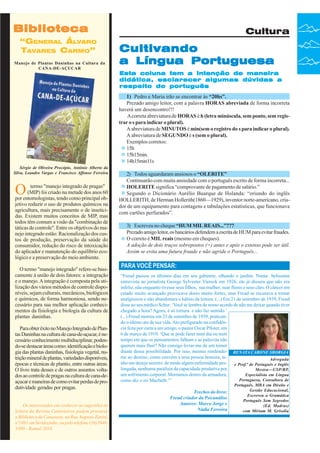 Biblioteca
“GENERAL ÁLVARO
TAVARES CARMO”
Manejo de Plantas Daninhas na Cultura da
CANA-DE-AÇUCAR

Cultura

Cultivando
a Língua Portuguesa
Esta coluna tem a intenção de maneira
didática, esclarecer algumas dúvidas a
respeito do português
1) Pedro e Maria irão se encontrar às “20hs”.
Prezado amigo leitor, com a palavra HORAS abreviada de forma incorreta
haverá um desencontro!!!
A correta abreviatura de HORAS é h (letra minúscula, sem ponto, sem registrar o s para indicar o plural).
A abreviatura de MINUTOS é min(sem o registro do s para indicar o plural).
A abreviatura de SEGUNDO é s (sem o plural).
Exemplos corretos:
15h
15h15min.
14h15min11s

Sérgio de Oliveira Procópio, Antônio Alberto da
Silva, Leandro Vargas e Francisco Affonso Ferreira

O

termo "manejo integrado de pragas"
(MIP) foi criado na metade dos anos 60
por entomologistas, tendo como principal objetivo reduzir o uso de produtos químicos na
agricultura, mais precisamente o de inseticidas. Existem muitos conceitos de MIP, mas
todos têm comum a visão da "combinação de
táticas de controle". Entre os objetivos do manejo integrado estão: Racionalização dos custos de produção, preservação da saúde do
consumidor, redução do risco de intoxicação
do aplicador e manutenção do equilíbrio ecológico e a preservação do meio ambiente.
O termo "manejo integrado" refere-se basicamente à união de dois fatores: a integração
e o manejo. A integração é composta pela utilização dos vários métodos de controle disponíveis, sejam culturais, mecânicos, biológicos
e químicos, de forma harmoniosa, sendo necessário para sua melhor aplicação conhecimentos da fisiologia e biologia da cultura de
plantas daninhas.
Para obter êxito no Manejo Integrado de Plantas Daninhas na cultura de cana-de-açucar, é necessário conhecimento multidisciplinar, podendo-se destacar áreas como: identificação e biologia das plantas daninhas, fisiologia vegetal, nutrição mineral de plantas, variedades disponíveis,
épocas e técnicas de plantio, entre outras áreas.
O livro trata desses e de outros assuntos voltados ao controle de pragas na cultura de cana-deaçucar e maneiras de como evitar perdas de produtividade geradas por pragas.
Os interessados em conhecer as sugestões de
leitura da Revista Canavieiros podem procurar
a Biblioteca da Canaoeste, na Rua Augusto Zanini,
nº1461 Revista Canavieiros - telefone 2007
36 em Sertãozinho, ou peloJunho de (16)39463300 - Ramal 2016

2) Todos aguardaram ansiosos o “OLERITE”
Continuarão com muita ansiedade com o português escrito de forma incorreta...
HOLERITE significa “comprovante de pagamento de salário.”
Segundo o Dicionário Aurélio Buarque de Holanda: “oriundo do inglês
HOLLERITH, de Herman Hollerith(1860—1929), inventor norte-americano, criador de um equipamento para contagens e tabulações estatísticas, que funcionava
com cartões perfurados”.
3) Escreveu no cheque “HUM MIL REAIS...”???
Prezado amigo leitor, os bancários defendem a escrita de HUM para evitar fraudes.
O correto é MIL reais (mesmo em cheques).
A adoção de dois traços sobrepostos (=) antes e após o extenso pode ser útil.
Assim se evita uma futura fraude e não agride o Português...

PARA VOCÊ PENSAR:
“Freud passou os últimos dias em seu gabinete, olhando o jardim. Numa belíssima
entrevista ao jornalista George Sylvester Viereck em 1926, ele já dissera que não era
infeliz, não enquanto tivesse seus filhos, sua mulher, suas flores e seus cães. O câncer em
estado muito avançado provocava dores muito fortes, mas Freud se recusava a tomar
analgésicos e não abandonara o hábito da leitura. (...) Em 21 de setembro de 1939, Freud
disse ao seu médico Schur: ‘Você se lembra de nosso acordo de não me deixar quando tiver
chegado a hora? Agora, é só tortura e não faz sentido.’
(...) Freud morreu em 23 de setembro de 1939, praticando o último ato de sua vida. Ato prefigurado na confidência feita por carta a um amigo, o pastor Oscar Pfister, em
6 de março de 1910: ‘Que se pode fazer num dia ou num
tempo em que os pensamentos falham e as palavras não
querem mais fluir? Não consigo livrar-me de um temor
diante dessa possibilidade. Por isso, mesmo rendendo- RENATA CARONE SBORGIA
me ao destino, como convém a uma pessoa honesta, teAdvogada
nho um desejo secreto: de modo algum enfermidade pro- e Prof.ª de Português e Inglês
longada, nenhuma paralisia da capacidade produtiva por
Mestra—USP/RP,
um sofrimento corporal. Morramos dentro da armadura,
Especialista em Língua
Portuguesa, Consultora de
como diz o rei Macbeth.’”
Trechos do livro:
Freud criador da Psicanálise
Autores: Marco Jorge e
Nádia Ferreira

Português, MBA em Direito e
Gestão Educacional,
Escreveu a Gramática
Português Sem Segredos
(Ed. Madras)
com Miriam M. Grisolia

 