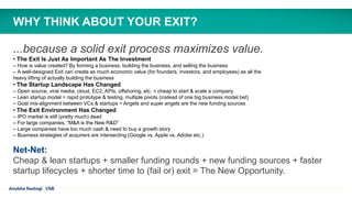 Anubha Rastogi | VSB
...because a solid exit process maximizes value.
• The Exit Is Just As Important As The Investment
– How is value created? By forming a business, building the business, and selling the business
– A well-designed Exit can create as much economic value (for founders, investors, and employees) as all the
heavy lifting of actually building the business
• The Startup Landscape Has Changed
– Open source, viral media, cloud, EC2, APIs, offshoring, etc. = cheap to start & scale a company
– Lean startup model = rapid prototype & testing, multiple pivots (instead of one big business model bet)
– Goal mis-alignment between VCs & startups = Angels and super angels are the new funding sources
• The Exit Environment Has Changed
– IPO market is still (pretty much) dead
– For large companies, “M&A is the New R&D”
– Large companies have too much cash & need to buy a growth story
– Business strategies of acquirers are intersecting (Google vs. Apple vs. Adobe etc.)
Net-Net:
Cheap & lean startups + smaller funding rounds + new funding sources + faster
startup lifecycles + shorter time to (fail or) exit = The New Opportunity.
WHY THINK ABOUT YOUR EXIT?
 