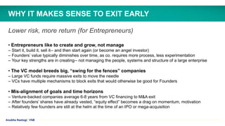Anubha Rastogi | VSB
Lower risk, more return (for Entrepreneurs)
• Entrepreneurs like to create and grow, not manage
– Start it, build it, sell it-- and then start again (or become an angel investor)
– Founders’ value typically diminishes over time, as co. requires more process, less experimentation
– Your key strengths are in creating-- not managing the people, systems and structure of a large enterprise
• The VC model breeds big, “swing for the fences” companies
– Large VC funds require massive exits to move the needle
– VCs have multiple mechanisms to block exits that would otherwise be good for Founders
• Mis-alignment of goals and time horizons
– Venture-backed companies average 6-8 years from VC financing to M&A exit
– After founders’ shares have already vested, “equity effect” becomes a drag on momentum, motivation
– Relatively few founders are still at the helm at the time of an IPO or mega-acquisition
WHY IT MAKES SENSE TO EXIT EARLY
 
