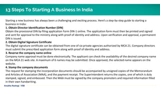 Starting a new business has always been a challenging and exciting process. Here’s a step-by-step guide to starting a
business in India:
1. Obtain Director Identification Number (DIN)
Obtain the provisional DIN by filing application Form DIN-1 online. The application form must then be printed and signed
and sent for approval to the ministry along with proof of identity and address. Upon verification and approval, a permanent
DIN is issued.
2. Obtain Digital Signature Certificate
The digital signature certificate can be obtained from one of six private agencies authorized by MCA 21. Company directors
must submit the prescribed application form along with proof of identity and address.
3. Reserve the company name online
Company name approval must be done electronically. The applicant can check the availability of the desired company name
on the MCA 21 web site. A maximum of 6 names may be submitted. Once approved, the selected name appears on the
website.
4. Stamp the company documents
The request for stamping the incorporation documents should be accompanied by unsigned copies of the Memorandum
and Articles of Association (MAA), and the payment receipt. The Superintendent returns the copies, one of which is duly
stamped, signed, and embossed. Then the MAA must be signed by the company promoters and required information filled
in their own handwriting.
Anubha Rastogi | VSB
13 Steps To Starting A Business In India
 