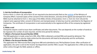 5. Get the Certificate of Incorporation
Forms e-form 1; e-form 18; and e-form 32 are required to be electronically filed on the website of the Ministry of
Company Affairs: Scanned copies of the consent of the initial directors, and also of the signed and stamped form of the
MAA must be attached to Form 1. One copy of the MAA, Articles of Association, Form 1, Form 32, Form 18 and the
original name approval letter, consent of directors and stamped power of attorney must be submitted to the Registrar of
Companies. The certificate of incorporation is sent automatically to the registered office of the company by registered
mail.
6. Make a seal
Companies require a seal to issue share certificates and other documents. The cost depends on the number of words to
be engraved, the number of seals required, and the time period for delivery.
7. Obtain a Permanent Account Number (PAN)
The PAN application is made using Form 49A. After PAN is obtained a printed PAN card would be delivered. The
application for PAN can also be made online but the documents still need to be physically sent for verification.
8. Obtain a Tax Account Number (TAN)
The application for TAN must be filed using Form 49B and submitted at any TIN Facilitation Center. After verification of
application, the same is sent to the Income Tax Department and the TAN is issued. The application for a TAN can be made
either online through the NSDL website or offline.
Anubha Rastogi | VSB
 