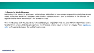 Anubha Rastogi | VSB
13. Register for Medical Insurance
Registration is the process by which every paid employee is identified for insurance purposes and their individual records
are set up for them. As per the Employees’ State Insurance (General), Form 01 must be submitted by the employer for
registration after which the Employer Code Number is issued.
Once your business is off the ground, you will need to sell your range of products too. One of the most profitable ways is
to sell online is Amazon. With its vast experience in online sales, Amazon would be happy to help you. Please register as a
seller on Amazon and discover the world of e-commerce.
 