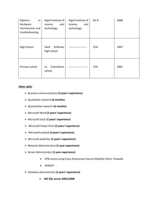 Diploma in
Hardware
maintenance and
troubleshooting
Kigali Institute of
science and
technology
Kigali Institute of
science and
technology
85 % 2008
High School Saint Andrews
high school
--------------------- 55% 2007
Primary school La Colombiere
school
---------------------- 72% 2001
Other skills:
 Business communications (2 years’ experience)
 Qualitative research (6 months)
 Quantitative research (6 months)
 Microsoft Word (5 years’ experience)
 Microsoft Excel (5 years’ experience)
 Microsoft Power Point (5 years’ experience)
 Microsoft outlook (3 years’ experience)
 Microsoft publisher (2 years’ experience)
 Network Administration (1-year experience)
 Server Administrator (1-year experience)
 VPN access using Cisco AnyConnect Secure Mobility Client, Firewalls
 WINSCP
 Database administrator (2 years’ experience)
 MS SQL server 2005/2008
 