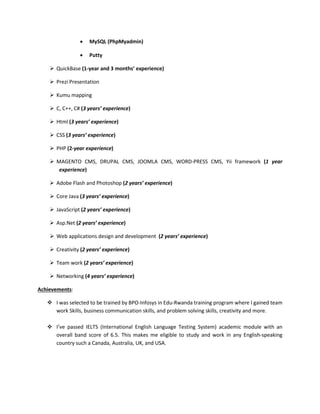  MySQL (PhpMyadmin)
 Putty
 QuickBase (1-year and 3 months’ experience)
 Prezi Presentation
 Kumu mapping
 C, C++, C# (3 years’ experience)
 Html (3 years’ experience)
 CSS (3 years’ experience)
 PHP (2-year experience)
 MAGENTO CMS, DRUPAL CMS, JOOMLA CMS, WORD-PRESS CMS, Yii framework (1 year
experience)
 Adobe Flash and Photoshop (2 years’ experience)
 Core Java (3 years’ experience)
 JavaScript (2 years’ experience)
 Asp.Net (2 years’ experience)
 Web applications design and development (2 years’ experience)
 Creativity (2 years’ experience)
 Team work (2 years’ experience)
 Networking (4 years’ experience)
Achievements:
 I was selected to be trained by BPO-Infosys in Edu-Rwanda training program where I gained team
work Skills, business communication skills, and problem solving skills, creativity and more.
 I’ve passed IELTS (International English Language Testing System) academic module with an
overall band score of 6.5. This makes me eligible to study and work in any English-speaking
country such a Canada, Australia, UK, and USA.
 