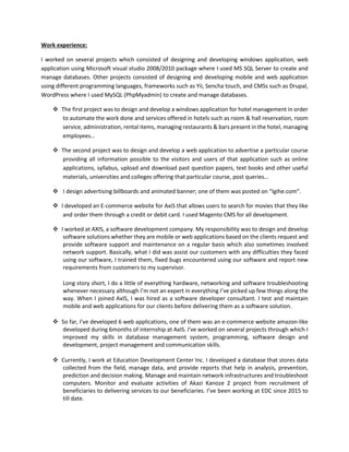 Work experience:
I worked on several projects which consisted of designing and developing windows application, web
application using Microsoft visual studio 2008/2010 package where I used MS SQL Server to create and
manage databases. Other projects consisted of designing and developing mobile and web application
using different programming languages, frameworks such as Yii, Sencha touch, and CMSs such as Drupal,
WordPress where I used MySQL (PhpMyadmin) to create and manage databases.
 The first project was to design and develop a windows application for hotel management in order
to automate the work done and services offered in hotels such as room & hall reservation, room
service, administration, rental items, managing restaurants & bars present in the hotel, managing
employees…
 The second project was to design and develop a web application to advertise a particular course
providing all information possible to the visitors and users of that application such as online
applications, syllabus, upload and download past question papers, text books and other useful
materials, universities and colleges offering that particular course, post queries…
 I design advertising billboards and animated banner; one of them was posted on “Igihe.com”.
 I developed an E-commerce website for AxiS that allows users to search for movies that they like
and order them through a credit or debit card. I used Magento CMS for all development.
 I worked at AXIS, a software development company. My responsibility was to design and develop
software solutions whether they are mobile or web applications based on the clients request and
provide software support and maintenance on a regular basis which also sometimes involved
network support. Basically, what I did was assist our customers with any difficulties they faced
using our software, I trained them, fixed bugs encountered using our software and report new
requirements from customers to my supervisor.
Long story short, I do a little of everything hardware, networking and software troubleshooting
whenever necessary although I’m not an expert in everything I’ve picked up few things along the
way. When I joined AxIS, I was hired as a software developer consultant. I test and maintain
mobile and web applications for our clients before delivering them as a software solution.
 So far, I've developed 6 web applications, one of them was an e-commerce website amazon-like
developed during 6months of internship at AxIS. I've worked on several projects through which I
improved my skills in database management system, programming, software design and
development, project management and communication skills.
 Currently, I work at Education Development Center Inc. I developed a database that stores data
collected from the field, manage data, and provide reports that help in analysis, prevention,
prediction and decision making. Manage and maintain network infrastructures and troubleshoot
computers. Monitor and evaluate activities of Akazi Kanoze 2 project from recruitment of
beneficiaries to delivering services to our beneficiaries. I’ve been working at EDC since 2015 to
till date.
 