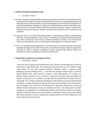  Software Developer (employee) at AxiS
 June 2013 - Present
 At AxIS, I tested and maintained iPOS systems we provided to our clients and contributed to their
enhancement focusing on the needs and specifications of the client. I also developed mobile and
web applications as well as websites using new technologies such as Yii framework, Magento cms
and android application development at the same time familiarizing with them. Basically, what I
did was assist our customers with any difficulties they faced using our software, trained them,
fixed bugs encountered using our software and report new requirements from customers to my
supervisor.
 Long story short, I do a little of everything hardware, networking and software troubleshooting
whenever necessary although I’m not an expert in everything I’ve picked up few things along the
way. When I joined AxIS, I was hired as a software developer consultant. I test and maintain
mobile and web applications for our clients before delivering them as a software solution.
 So far, I've developed 6 web applications, one of them was an e-commerce website amazon-like
developed during 6months of internship at AxIS. I've worked on several projects through which I
improved my skills in database management system, programming, software design and
development, project management and communication skills.
 Web Master and Director of technology at ISE Ltd
 January 2013 - Present
I work part time at Inganji Social Entertainment Ltd as Director of technology and I'm also the
head of the IT department there. ISE Ltd promotes businesses from all sorts of fields through
media (Radio, TV) and social networks (websites, Facebook, twitter...), organizes events
(weddings, concerts, birthday parties, ...) and does live coverage of those events, it connects
people together (fans, artists, sponsors, investors...). My responsibilities are to design and
develop software solutions for our customers, incorporate and apply latest technology into
solutions we provide to our customers and deal with any technical work for which ISE ltd is
responsible. I’m in charge of designing, developing, implementing, testing and maintaining ISE
Ltd website. I manage all projects concerning information and technology in ISE Ltd and bring-in
new technologies such as new cms and frameworks for application development, strong and
reliable network connection to ensure live streaming of events. The latest project I’ve been
working on is a development of a website that connects artists with fans, sponsors and studios,
organizes private and public events and promotes an individual, business, group and anything
that needs promotion as well as posting news updating followers of what’s happening in the
world, advertisement and art work.
 