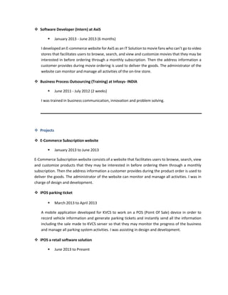  Software Developer (Intern) at AxiS
 January 2013 - June 2013 (6 months)
I developed an E-commerce website for AxiS as an IT Solution to movie fans who can’t go to video
stores that facilitates users to browse, search, and view and customize movies that they may be
interested in before ordering through a monthly subscription. Then the address information a
customer provides during movie ordering is used to deliver the goods. The administrator of the
website can monitor and manage all activities of the on-line store.
 Business Process Outsourcing (Training) at Infosys- INDIA
 June 2011 - July 2012 (2 weeks)
I was trained in business communication, innovation and problem solving.
 Projects
 E-Commerce Subscription website
 January 2013 to June 2013
E-Commerce Subscription website consists of a website that facilitates users to browse, search, view
and customize products that they may be interested in before ordering them through a monthly
subscription. Then the address information a customer provides during the product order is used to
deliver the goods. The administrator of the website can monitor and manage all activities. I was in
charge of design and development.
 iPOS parking ticket
 March 2013 to April 2013
A mobile application developed for KVCS to work on a POS (Point Of Sale) device in order to
record vehicle information and generate parking tickets and instantly send all the information
including the sale made to KVCS server so that they may monitor the progress of the business
and manage all parking system activities. I was assisting in design and development.
 iPOS a retail software solution
 June 2013 to Present
 