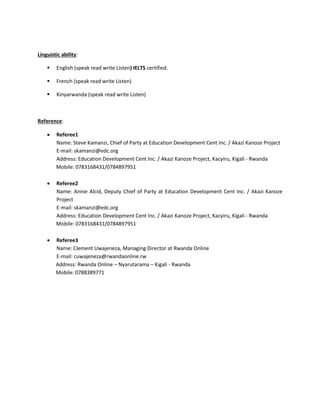 Linguistic ability:
 English (speak read write Listen) IELTS certified.
 French (speak read write Listen)
 Kinyarwanda (speak read write Listen)
Reference:
 Referee1
Name: Steve Kamanzi, Chief of Party at Education Development Cent Inc. / Akazi Kanoze Project
E-mail: skamanzi@edc.org
Address: Education Development Cent Inc. / Akazi Kanoze Project, Kacyiru, Kigali - Rwanda
Mobile: 0783168431/0784897951
 Referee2
Name: Annie Alcid, Deputy Chief of Party at Education Development Cent Inc. / Akazi Kanoze
Project
E-mail: skamanzi@edc.org
Address: Education Development Cent Inc. / Akazi Kanoze Project, Kacyiru, Kigali - Rwanda
Mobile: 0783168431/0784897951
 Referee3
Name: Clement Uwajeneza, Managing Director at Rwanda Online
E-mail: cuwajeneza@rwandaonline.rw
Address: Rwanda Online – Nyarutarama – Kigali - Rwanda
Mobile: 0788389771
 