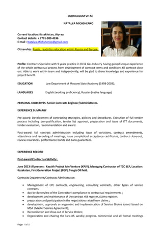 CURRICULUM VITAE
NATALYA MICHSHENKO
Current location: Kazakhstan, Atyrau
Contact details: + 7701-989-4336
E-mail : Natalya.Michshenko@gmail.com
Citizenship: Russia, ready for relocation within Russia and Europe.
Profile: Contracts Specialist with 9 years practice in Oil & Gas Industry having gained unique experience
of the whole contractual process from development of contract terms and conditions till contract close
out. Able to work within team and independently, will be glad to share knowledge and experience for
project benefit.
EDUCATION Law Department of Moscow State Academy (1998-2003);
LANGUAGES English (working proficiency), Russian (native language)
PERSONAL OBJECTIVES: Senior Contracts Engineer/Administrator.
EXPERIENCE SUMMARY
Pre-award: Development of contracting strategies, policies and procedures. Execution of full tender
process including pre-qualification, tender list approval, preparation and issue of ITT documents,
tender evaluation, recommendation and award.
Post-award: full contract administration including issue of variations, contract amendments,
attendance and recording of meetings, issue completion/ acceptance certificates, contract close-out,
review insurances, performance bonds and bank guarantees.
EXPERIENCE RECORD
Post-award Contractual Activity:
June 2013 till present: Kazakh Project Join Venture (KPJV), Managing Contractor of TCO LLP, Location:
Kazakstan, First Generation Project (FGP), Tengiz Oil field.
Contracts Department/Contracts Administrator:
• Management of EPC contracts, engineering, consulting contracts, other types of service
contracts;
• day-by-day review of the Contractor’s compliance to contractual requirements ;
• development and maintenance of the contract risk register, claims register ;
• preparation and participation in the negotiations raised from claims ;
• development, approvals arrangement and implementation of Service Orders raised based on
MSA (Master Service Agreement);
• Reconciliation and close-out of Service Orders;
• Organization and chairing the kick-off, weekly progress, commercial and all formal meetings
Page 1 of 3
 