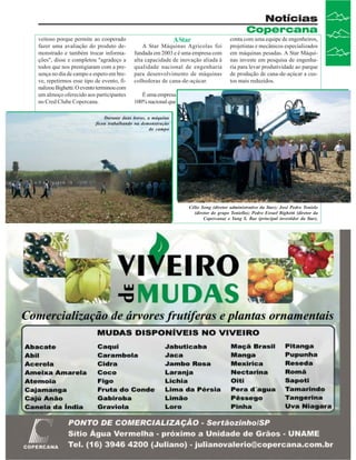 Notícias
Copercana
veitoso porque permite ao cooperado
fazer uma avaliação do produto demonstrado e também trocar informações", disse e completou "agradeço a
todos que nos prestigiaram com a presença no dia de campo e espero em breve, repetirmos esse tipo de evento, finalizou Bighetti. O evento terminou com
um almoço oferecido aos participantes
no Cred Clube Copercana.

A Star

A Star Máquinas Agrícolas foi
fundada em 2003 e é uma empresa com
alta capacidade de inovação aliada à
qualidade nacional de engenharia
para desenvolvimento de máquinas
colhedoras de cana-de-açúcar.

conta com uma equipe de engenheiros,
projetistas e mecânicos especializados
em máquinas pesadas. A Star Máquinas investe em pesquisa de engenharia para levar produtividade ao parque
de produção de cana-de-açúcar a custos mais reduzidos.

É uma empresa
100% nacional que

Durante duas horas, a máquina
ficou trabalhando na demonstração
de campo

Célio Song (diretor administrativo da Star); José Pedro Tonielo
(diretor do grupo Toniello); Pedro Esrael Bighetti (diretor da
Copercana) e Yung S. Bae (principal investidor da Star).

Revista Canavieiros - Julho de 2007

13

 