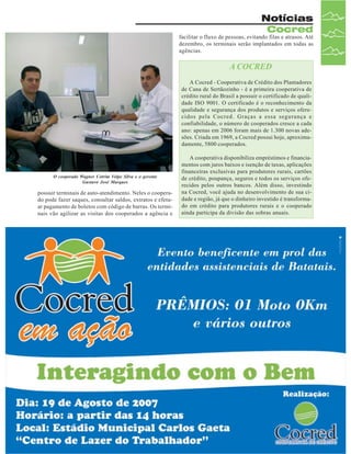 Notícias
Cocred

facilitar o fluxo de pessoas, evitando filas e atrasos. Até
dezembro, os terminais serão implantados em todas as
agências.

A COCRED
A Cocred - Cooperativa de Crédito dos Plantadores
de Cana de Sertãozinho - é a primeira cooperativa de
crédito rural do Brasil a possuir o certificado de qualidade ISO 9001. O certificado é o reconhecimento da
qualidade e segurança dos produtos e serviços oferecidos pela Cocred. Graças a essa segurança e
confiabilidade, o número de cooperados cresce a cada
ano: apenas em 2006 foram mais de 1.300 novas adesões. Criada em 1969, a Cocred possui hoje, aproximadamente, 5800 cooperados.

O cooperado Wagner Cotrim Volpe Silva e o gerente
Gustavo José Marques

possuir terminais de auto-atendimento. Neles o cooperado pode fazer saques, consultar saldos, extratos e efetuar pagamento de boletos com código de barras. Os terminais vão agilizar as visitas dos cooperados a agência e

A cooperativa disponibiliza empréstimos e financiamentos com juros baixos e isenção de taxas, aplicações
financeiras exclusivas para produtores rurais, cartões
de crédito, poupança, seguros e todos os serviços oferecidos pelos outros bancos. Além disso, investindo
na Cocred, você ajuda no desenvolvimento de sua cidade e região, já que o dinheiro investido é transformado em crédito para produtores rurais e o cooperado
ainda participa da divisão das sobras anuais.

Revista Canavieiros - Julho de 2007

 