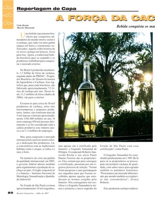 Reportagem de Capa

A FORÇA DA CAC

Bebida conquista os mai

Carla Rossini
Marcelo Massensini

U

ma bebida tipicamente brasileira que conquistou admiradores do mundo inteiro: assim é
a cachaça, que cada vez mais ganha
espaço em bares e restaurantes sofisticados. Aquela velha história de
só servir cachaça em botecos, ficou
para traz. Agora, a tradicional bebida brasileira quer se expandir e os
produtores trabalham para conquistar o mercado externo.
No Brasil é produzido anualmente 1,3 bilhão de litros de cachaça,
segundo dados do PBDAC - Programa Brasileiro de Desenvolvimento
da Aguardente e Cachaça. Isso significa que, para cada brasileiro, são
fabricado aproximadamente 7,5 litros de cachaça por ano. Desse total, 11,3 milhões de litros (dados de
2006), vão para o exterior.
Existem no país cerca de 30 mil
produtores de cachaça, entre eles
microempresas e pequenos produtores. Juntos, eles totalizam mais de
5 mil marcas e faturam aproximadamente US$ 600 milhões ao ano. O
setor emprega 450 mil pessoas diretamente e se for considerado toda a
cadeia produtiva esse número passa a ser 1,3 milhões de empregos.
Mas, para conquistar o mercado
internacional é preciso muito esforço e dedicação dos produtores. Lá,
a concorrência com as tradicionais
bebidas como o uísque, a vodca e o
rum, é forte.
Na tentativa de criar um padrão
de qualidade internacional, em 2005,
o governo federal adotou medidas
para regulamentar a produção de cachaça no país. O órgão responsável
é o Inmetro - Instituto Nacional de
Metrologia, Normalização e Qualidade Industrial.
No Estado de São Paulo existem
aproximadamente 10 mil engenhos,
20

Revista Canavieiros - Julho de 2007

mas apenas um é certificado pelo
Inmetro: o Engenho Tamanduá de
Olímpia. O cooperado Roberto Aparecido Rocha e seu sócio Paulo
Duarte Ferreira são os proprietários. Eles contam que para conseguir
a certificação, passaram por um rigoroso processo de seleção. "Foram
feitas pesquisas e uma garimpagem
nos engenhos para que fossem escolhidos apenas aqueles que atendessem as normas exigidas pelo
Inmetro. Nós conseguimos nos certificar e o Engenho Tamanduá se tornou o primeiro e único engenho do

Estado de São Paulo com essa
certificação", conta Paulo.
O Engenho Tamanduá foi constituído juridicamente em 1.998. De lá
para cá os proprietários se preocupam em produzir cachaça de qualidade, com sabor suave para agradar
também os paladares femininos.
"Procuramos um mercado diferenciado que atenda também as exigências das consumidoras", brinca
Roberto.
Eles produzem cachaça tradicio-

 