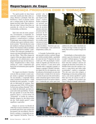 Reportagem de Capa

CACHAÇA PRODUZIDA COM O "CORAÇÃO"
"Eu queria poder ter duas horas
com todo mundo para falar sobre cachaça. Mostrar a produção, falar dos
benefícios e fazer as pessoas verem
que a cachaça pode ser tão saborosa
quanto um bom vinho. Mas eu não tenho oito vidas", brinca Celso Paro, no
caminho de volta de sua Fazenda
Cachoeirinha, em Barretos.
Após dois anos de testes, pesquisas e investimento, o cooperado, engenheiro civil e químico, começou a
produzir e comercializar a cachaça
Piraporanga: uma cachaça artesanal e
refinada, para quem realmente entende do assunto. "Sem dúvida ela é uma
das melhores cachaças produzidas no
Brasil. Nós tomamos todas as medidas
possíveis para fazê-la a melhor", explica Paro. Ele conta que a produção começou com uma brincadeira entre ele e
um dos filhos. "Meu filho chegou de
viagem e falou que alguns amigos, que
sabiam que nós plantávamos cana,
perguntaram por que ele não fazia cachaça. Amadurecemos a idéia e hoje
estamos aí", conta o empresário que
hoje já faz investimentos para exportar
a bebida.
Na viagem em direção à fazenda,
com um olho na estrada e o outro sempre atento a qualquer movimentação
em sua fazenda, o cooperado falava
sobre a história de sua família - vinda
da Itália há cinco gerações - e a tradição na fabricação de cachaça. Paro
contou que entre 1950 e 1959 sua família fazia uma cachaça chamada "3Xis",
na cidade de Jaborandi, que fazia sucesso entre todos que bebiam. "Eu lembro que quando eu ia pra São Paulo,
naquela época, o porta-malas do
"fusquinha" ia lotado de cachaça.
Quando chegava lá, não durava nem
um dia. Todo mundo queria"', conta
orgulhoso o agricultor.
Graças ao sucesso na década de
1950, Paro resolveu relembrar a receita
de família para fazer uma cachaça tão
boa quanto à de sua infância. Para fabricar a cachaça, o cooperado usa antigos "segredos" de família. "Esses 'se22

Revista Canavieiros - Julho de 2007

gredos' são na
verdade 'detalhes'
que fazem à diferença", explica.
Porém, o empresário garante que
não usa nenhum
tipo de produto
químico, nem mesmo para acelerar o
processo de fermentação. Segundo ele, esse processo é feito criando o melhor ambiente possível para
o desenvolvimento das leveduras - bactérias que causam a fermentação - com controle de
temperatura, acidez, etc.
A Fazenda Cachoeirinha, que no
ano passado recebeu o prêmio Bunge
por melhor produtividade e qualidade
de canavial, tem 73 alqueires de cana,
sendo que 10% da produção é destinada ao engenho que funciona da seguinte maneira: a cana passa pela
moenda onde é separada a garapa e o
bagaço; a garapa é filtrada e decantada; depois de livre de impurezas, ela é
levada para a fermentação em uma sala
climatizada e isolada (livre de insetos
e contato de pessoas não autorizadas),
onde as bactérias agem e fazem a transformação do álcool em açúcar; depois,
ela é conduzida por canos para uma

Processo para o
lacre
da garrafa da
Cachaça
Piraporanga

caldeira de cobre onde é destilada em
3 horas em fogo à lenha (no lugar da
lenha, Paro utiliza o próprio bagaço da
cana).
Na destilação, os funcionários descartam o que eles chamam de "cabeça
e cauda" e utilizam apenas o "coração":
a parte mais pura da cachaça. "Para
fazer uma boa cachaça é preciso ter
coragem de descartar essas partes. As
bebidas feitas com elas causam a ressaca e o mau-cheiro que todos estão
acostumados", explica o cooperado.
"Por não usar esses dois estágios, a
Piraporanga se torna uma cachaça mais
suave, com aroma agradável e quem
bebe fica livre da ressaca no dia seguinte", completa. Ele ressaltou que
com a "cabeça e a cauda" cada tonela-

Antônio Celso Paro: “Uma boa cachaça pode ser tão saborosa quanto um bom vinho”

 