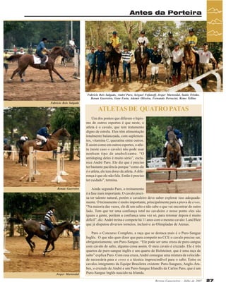Antes da Porteira

Fabricio Reis Salgado, André Paro, Serguei Fofanoff, Jesper Martendal, Saulo Tristão,
Renan Guerreiro, Guto Faria, Ademir Oliveira, Fernando Perracini, Remo Telline
Fabricio Reis Salgado

ATLETAS DE QUATRO PATAS
Um dos pontos que diferem o hipismo de outros esportes é que neste, o
atleta é o cavalo, que tem tratamento
digno de estrela. Eles têm alimentação
totalmente balanceada, com suplementos, vitamina C, queratina entre outros.
E assim como em outros esportes, o atleta (neste caso o cavalo) não pode usar
nenhum tipo de anabolizante. “O
antidoping deles é muito sério”, esclarece André Paro. Ele diz que é preciso
ter bastante paciência porque “como ele
é o atleta, ele tem dores de atleta. A diferença é que ele não fala. Então é preciso
ter cuidado”, termina.
Renan Guerreiro

Jesper Martendal

Ainda segundo Paro, o treinamento
é a fase mais importante. O cavalo precisa ter talento natural, porém o cavaleiro deve saber explorar isso adequadamente. O treinamento é muito importante, principalmente para a prova de cross.
“Na maioria das vezes, ele dá um salto e não sabe o que vai encontrar do outro
lado. Tem que ter uma confiança total no cavaleiro e nesse ponto eles são
iguais a gente, perdem a confiança uma vez só, para retomar depois é muito
difícil”, diz. André treina e compete há 11 anos com o mesmo cavalo: Land Heir
que já disputou diversos torneios, inclusive as Olimpíadas de Atenas.
Paro o Concurso Completo, a raça que se destaca mais é o Puro-Sangue
Inglês. O que não quer dizer que para competir no CCE o cavalo precise ser,
obrigatoriamente, um Puro-Sangue. “Ele pode ser uma cruza de puro-sangue
com cavalo de salto, alguma coisa assim. O meu cavalo é cruzado. Ele é três
quartos de puro-sangue inglês e um quarto de Holsteiner, que é uma raça de
salto” explica Paro. Com essa cruza, André consegue uma mistura da velocidade necessária para o cross e a técnica imprescindível para o salto. Entre os
cavalos integrantes da Equipe Brasileira existem: Puro-Sangues, Anglo-Árabes, o cruzado de André e um Puro-Sangue Irlandês de Carlos Paro, que é um
Puro-Sangue Inglês nascido na Irlanda.
Revista Canavieiros - Julho de 2007

27

 