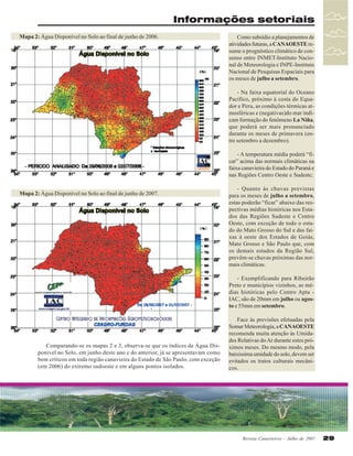 Informações setoriais
Mapa 2: Água Disponível no Solo ao final de junho de 2006.

Como subsídio a planejamentos de
atividades futuras, a CANAOESTE resume o prognóstico climático de consenso entre INMET-Instituto Nacional de Meteorologia e INPE-Instituto
Nacional de Pesquisas Espaciais para
os meses de julho a setembro.
- Na faixa equatorial do Oceano
Pacífico, próximo à costa do Equador e Peru, as condições térmicas atmosféricas e (negativas)do mar indicam formação do fenômeno La Niña,
que poderá ser mais pronunciado
durante os meses de primavera (entre setembro a dezembro).
- A temperatura média poderá “ficar” acima das normais climáticas na
faixa canavieira do Estado do Paraná e
nas Regiões Centro Oeste e Sudeste;

Mapa 2: Água Disponível no Solo ao final de junho de 2007.

- Quanto às chuvas previstas
para os meses de julho a setembro,
estas poderão “ficar” abaixo das respectivas médias históricas nos Estados das Regiões Sudeste e Centro
Oeste, com exceção de todo o estado do Mato Grosso do Sul e das faixas à oeste dos Estados de Goiás,
Mato Grosso e São Paulo que, com
os demais estados da Região Sul,
prevêm-se chuvas próximas das normais climáticas.
- Exemplificando para Ribeirão
Preto e municípios vizinhos, as médias históricas pelo Centro Apta IAC, são de 20mm em julho ou agosto e 55mm em setembro.

Comparando-se os mapas 2 e 3, observa-se que os índices de Água Disponível no Solo, em junho deste ano e do anterior, já se apresentavam como
bem críticos em toda região canavieira do Estado de São Paulo, com exceção
(em 2006) do extremo sudoeste e em alguns pontos isolados.

Face às previsões efetuadas pela
Somar Meteorologia, a CANAOESTE
recomenda muita atenção às Umidades Relativas do Ar durante estes próximos meses. Do mesmo modo, pela
baixíssima umidade do solo, devem ser
evitados os tratos culturais mecânicos.

Revista Canavieiros - Julho de 2007

29

 