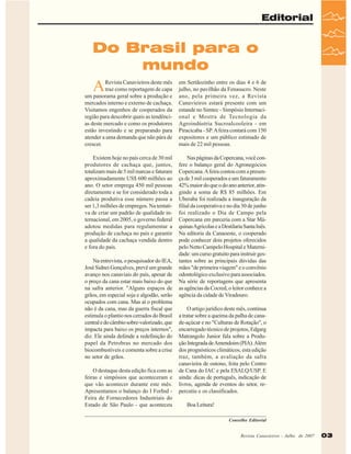 Editorial

Do Brasil para o
mundo

A

Revista Canavieiros deste mês
traz como reportagem de capa
um panorama geral sobre a produção e
mercados interno e externo de cachaça.
Visitamos engenhos de cooperados da
região para descobrir quais as tendências deste mercado e como os produtores
estão investindo e se preparando para
atender a uma demanda que não pára de
crescer.

em Sertãozinho entre os dias 4 e 6 de
julho, no pavilhão da Fenasucro. Neste
ano, pela primeira vez, a Revista
Canavieiros estará presente com um
estande no Simtec - Simpósio Internacional e Mostra de Tecnologia da
Agroindústria Sucroalcooleira - em
Piracicaba - SP. A feira contará com 150
expositores e um público estimado de
mais de 22 mil pessoas.

Existem hoje no país cerca de 30 mil
produtores de cachaça que, juntos,
totalizam mais de 5 mil marcas e faturam
aproximadamente US$ 600 milhões ao
ano. O setor emprega 450 mil pessoas
diretamente e se for considerado toda a
cadeia produtiva esse número passa a
ser 1,3 milhões de empregos. Na tentativa de criar um padrão de qualidade internacional, em 2005, o governo federal
adotou medidas para regulamentar a
produção de cachaça no país e garantir
a qualidade da cachaça vendida dentro
e fora do país.

Nas páginas da Copercana, você confere o balanço geral do Agronegócios
Copercana. A feira contou com a presença de 3 mil cooperados e um faturamento
42% maior do que o do ano anterior, atingindo a soma de R$ 85 milhões. Em
Uberaba foi realizada a inauguração da
filial da cooperativa e no dia 30 de junho
foi realizado o Dia de Campo pela
Copercana em parceria com a Star Máquinas Agrícolas e a Destilaria Santa Inês.
Na editoria da Canaoeste, o cooperado
pode conhecer dois projetos oferecidos
pelo Netto Campelo Hospital e Maternidade: um curso gratuito para instruir gestantes sobre as principais dúvidas das
mães "de primeira viagem" e o convênio
odontológico exclusivo para associados.
Na série de reportagens que apresenta
as agências da Cocred, o leitor conhece a
agência da cidade de Viradouro.

Na entrevista, o pesquisador do IEA,
José Sidnei Gonçalves, prevê um grande
avanço nos canaviais do país, apesar de
o preço da cana estar mais baixo do que
na safra anterior. "Alguns espaços de
grãos, em especial soja e algodão, serão
ocupados com cana. Mas aí o problema
não é da cana, mas da guerra fiscal que
estimula o plantio nos cerrados do Brasil
central e do câmbio sobre-valorizado, que
impacta para baixo os preços internos",
diz. Ele ainda defende a redefinição do
papel da Petrobras no mercado dos
biocombustiveis e comenta sobre a crise
no setor de grãos.
O destaque desta edição fica com as
feiras e simpósios que aconteceram e
que vão acontecer durante este mês.
Apresentamos o balanço do I ForInd Feira de Fornecedores Industriais do
Estado de São Paulo - que aconteceu

O artigo jurídico deste mês, continua
a tratar sobre a queima da palha de canade-açúcar e no "Culturas de Rotação", o
encarregado técnico de projetos, Edgarg
Matrangolo Junior fala sobre a Produção Integrada de Amendoim (PIA). Além
dos prognósticos climáticos, esta edição
traz, também, a avaliação da safra
canavieira de outono, feita pelo Centro
de Cana do IAC e pela ESALQ/USP. E
ainda: dicas de português, indicação de
livros, agenda de eventos do setor, repercutiu e os classificados.
Boa Leitura!
Conselho Editorial
Revista Canavieiros -- Julho de 2007
Revista Canavieiros Julho de 2007

03

 