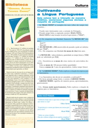 Biblioteca
“GENERAL ÁLVARO
TAVARES CARMO”
ENERGIA DA CANA DE AÇÚCAR NO BRASIL

Cultura

Cultivando
a Língua Portuguesa
Esta coluna tem a intenção de maneira
didática, esclarecer algumas dúvidas a
respeito do português

1) “HAJA VISTO” os exemplos dos mais velhos são sempre interessantes...
Ficarão mais interessantes com a correção do Português...
Prezado amigo leitor, a expressão correta é HAJA VISTA.
HAJA VISTA é uma locução invariável equivalente a “VEJA”.

Isaias C. Macedo

O

Brasil produziu 311 milhões de toneladas
de cana em 1998 (25% da produção mundial) em 5 milhões de ha, com concentração no Sudeste
e Nordeste (~60% em S. Paulo). Há 50 mil produtores
de cana e 308 unidades de processamento industrial,
todas privadas, levando a 17.7 milhões de toneladas
de açúcar e 13.7 milhões de m3 etanol por ano. A
indústria da cana no Brasil mantém o maior sistema
de produção de energia comercial da biomassa, no
mundo, através do etanol (substituindo cerca de 40%
da gasolina) e do uso quase total do bagaço (equivalente a 11 milhões t de óleo) como combustível. A área
ocupada para a produção de etanol corresponde a 0.8%
da terra própria para agricultura, no Brasil.
Depois de mais de vinte anos de uso em larga escala
do etanol como combustível automotivo, o conhecimento adquirido sobre os impactos ambientais, sociais
e econômicos do sistema agro-industrial permite analisar com certa segurança o ciclo completo e a sua
sustentabilidade. Assim, o livro analisa aspectos como:
Os balanços energéticos para o ciclo, e as relações entre
combustível fóssil utilizado e energia renovável resultante, mostrando as tendências e impactos de novas
tecnologias. Considerando a legislação atual (eliminando gradualmente a queima de cana no campo) são avaliados os impactos na redução de poluentes atmosféricos nos próximos 12 anos; o aumento da disponibilidade de biomassa para energia é base para estimativa de
emissões evitadas de CO2, adicionalmente.
Macedo ainda trata de assuntos como a redução da
poluição local em centros urbanos e o uso de herbicidas
e pesticidas comparado com outros sistemas agrícolas
importantes no Brasil (soja e milho). Por último, o
livro discorre sobre a geração de empregos (volume e
qualidade) é quantificada na sua evolução em dez anos,
e tendências para os próximos anos. Os resultados já
obtidos e as possibilidades de melhoria indicam a grande evolução ocorrida, e o interesse em um esforço
continuado para uma agro-indústria sustentável baseada na cana de açúcar, com a produção simultânea de
alimentos e energia.
Os interessados em conhecer as sugestões de leitura da Revista Canavieiros podem procurar a Biblioteca da Canaoeste, na Rua Augusto Zanini,
nº1461 Revista Canavieiros - telefone 2007
36 em Sertãozinho, ou pelo Julho de (16)39463300 - Ramal 2016

2) Ele conquistou sua liberdade financeira “A MENOS DE” dois
anos...
Será???
Dica útil:
HÁ MENOS DE: o HÁ encerra idéia de passado e pode ser substituído por “FAZ”.
Ex.: Ele conquistou sua liberdade há menos de (faz) dois anos.
A MENOS DE: indica distância, quantidade ou tempo futuro e NÃO
pode ser substituído por FAZ.
Ex.: Encontrava-se a menos de cinco metros do carro.(indica distância)
Falou a menos de 100 pessoas.(indica quantidade)
Estava a menos de 2 anos da aposentadoria. (indica tempo futuro)
3) “A GROSSO MODO”, Pedro explicou a situação da empresa para
os funcionários.
E os funcionários não devem ter entendido a explicação!!!
Por favor, prezado amigo leitor, o correto é GROSSO MODO.
GROSSO MODO: significa de maneira grossa, aproximadamente,
genericamente.
Ex.: Grosso modo (genericamente), Pedro explicou a situação da
empresa para os funcionários.

PARA VOCÊ PENSAR:
“Ambiente limpo não é o que mais se limpa e sim o
que menos se suja”
Chico Xavier
“Experiência é o nome que damos aos nossos próprios erros”
Oscar Wilde
“Adoro as coisas simples.
Elas são o último refúgio de um espírito complexo”
Oscar Wilde

RENATA CARONE SBORGIA
Advogada
e Prof.ª de Português e Inglês
Mestra—USP/RP,
Especialista em Língua
Portuguesa, Consultora de
Português, MBA em Direito e
Gestão Educacional,
Escreveu a Gramática
Português Sem Segredos
(Ed. Madras)
com Miriam M. Grisolia

 