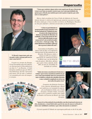 Repercutiu
“Temos que combater alguns mitos como aquele que diz que a bioenergia
vai provocar fome no mundo e mostrar que essa é uma oportunidade não
apenas para o Brasil, mas também para outros países tropicais, que estão
entre os mais pobres”.
Marcos Jank, presidente da Unica (União da Indústria de Cana-deAçúcar) durante a coletiva de imprensa que anunciou sua posse no cargo.
Ele disse ainda que a Unica vai abrir escritórios em Washington, Bruxelas e
na Ásia para defender a abertura de mercados ao álcool brasileiro.
“A fome no país diminuiu no
mesmo período em que aumentou o uso
dos biocombustíveis. O plantio da canade-açúcar não comprometeu ou
deslocou a produção de alimentos. Na
realidade, a cana ocupa menos de 10%
da área cultivada do país, ou seja,
menos de 0,4% do território brasileiro. Essa área – é bom que se diga – fica
muito distante da Amazônia, região que
não se presta à cultura da cana”.

“O Brasil é importante pelo que
nos pode vender e porque pode nos ensinar como fazê-lo”.
O porta-voz europeu de Energia,
Ferran Tarradellas antes da Conferência Internacional de Biocombustíveis
nos dias 6 e 7, em Bruxelas. A União
Européia estabeleceu que até 2020 os
biocombustíveis deverão representar
pelo menos 10% de todo o combustível consumido pelo setor de transporte europeu.

O presidente da República, Luiz
Inácio Lula da Silva, na Conferência
Internacional de Biocombustíveis em
Bruxelas. Ele destacou, ainda, a
redução de 40% do consumo e
importação de combustíveis fósseis
no Brasil com o uso do álcool de
cana-de-açúcar. Além disso, afirmou
que o país evitou a emissão, desde
2003, de mais de 120 milhões de
toneladas de carbono.

“Todos nós temos consciência de fecharmos a
rodada. Agora temos consciência também de que
essa é uma oportunidade única de conseguirmos
uma verdadeira redução dos subsídios agrícolas
e uma verdadeira ampliação no acesso aos
mercados dos países ricos”
O ministro das Relações Exteriores,
Celso Amorim, afirmando que o Brasil
será ambicioso na retomada de negociações da Rodada de Doha com a União
Européia e Estados Unidos, em Lisboa,
onde ocorre a primeira reunião entre chefes
de Estado e de Governo do Brasil e da União
Européia.
“Apesar de os biocombustiveis produzidos com óleo de girassol estarem em
alta, atualmente, o etanol fabricado a partir da cana-de-açucar no Brasil é o
único com viabilidade econômica e que reduz claramente as emissões”.
O jornal espanhol El Mundo em reportagem publicada no dia 03 de julho.
Revista Canavieiros - Julho de 2007

37

 