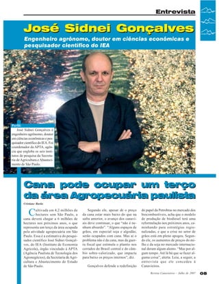 Entrevista

José Sidnei Gonçalves
Engenheiro agrônomo, doutor em ciências econômicas e
pesquisador científico do IEA

Perfil:
José Sidnei Gonçalves é
engenheiro agrônomo, doutor
em ciências econômicas e pesquisador científico do IEA. Foi
coordenador da APTA, agência que engloba os seis institutos de pesquisa da Secretaria de Agricultura e Abastecimento de São Paulo.

Cana pode ocupar um terço
da área Agropecuária paulista
Cristiane Barão

C

ultivada em 4,2 milhões de
hectares sem São Paulo, a
cana deverá chegar a 6 milhões de
hectares nos próximos anos, o que
representa um terço da área ocupada
pela atividade agropecuária em São
Paulo. Essa é a estimativa do pesquisador científico José Sidnei Gonçalves, do IEA (Instituto de Economia
Agrícola), órgão vinculado à APTA
(Agência Paulista de Tecnologia dos
Agronegócios), da Secretaria de Agricultura e Abastecimento do Estado
de São Paulo.

Segundo ele, apesar de o preço
da cana estar mais baixo do que na
safra anterior, o avanço dos canaviais deve continuar, o que “não é nenhum absurdo”. “Alguns espaços de
grãos, em especial soja e algodão,
serão ocupados com cana. Mas aí o
problema não é da cana, mas da guerra fiscal que estimula o plantio nos
cerrados do Brasil central e do câmbio sobre-valorizado, que impacta
para baixo os preços internos”, diz.
Gonçalves defende a redefinição

do papel da Petrobras no mercado dos
biocombustíveis, acha que o modelo
de produção de biodiesel terá uma
reformulação nos próximos anos, caminhando para estratégias regionalizadas, e que a crise no setor de
grãos está em pleno apogeu. Segundo ele, os aumentos de preços do milho e da soja no mercado internacional deram algum alento. “Mas por algum tempo. Até lá há que se fazer alguma coisa”, alerta. Leia, a seguir, a
entrevista que ele concedeu à
Canavieiros.
Revista Canavieiros - Julho de 2007

05

 