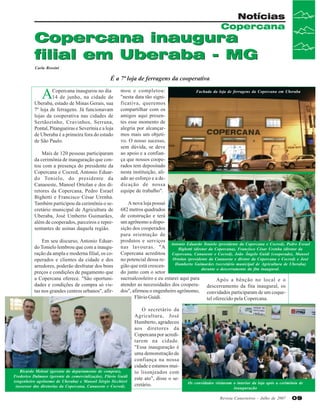 Notícias
Copercana

Copercana inaugura
filial em Uberaba - MG
Carla Rossini

É a 7ª loja de ferragens da cooperativa

A

Copercana inaugurou no dia
14 de junho, na cidade de
Uberaba, estado de Minas Gerais, sua
7º loja de ferragens. Já funcionavam
lojas da cooperativa nas cidades de
Sertãozinho, Cravinhos, Serrana,
Pontal, Pitangueiras e Severínia e a loja
de Uberaba é a primeira fora do estado
de São Paulo.
Mais de 120 pessoas participaram
da cerimônia de inauguração que contou com a presença do presidente da
Copercana e Cocred, Antonio Eduardo Tonielo, do presidente da
Canaoeste, Manoel Ortolan e dos diretores da Copercana, Pedro Esrael
Bighetti e Francisco César Urenha.
Também participou da cerimônia o secretário municipal de Agricultura de
Uberaba, José Umberto Guimarães,
além de cooperados, parceiros e representantes de usinas daquela região.
Em seu discurso, Antonio Eduardo Tonielo lembrou que com a inauguração da ampla e moderna filial, os cooperados e clientes da cidade e dos
arredores, poderão desfrutar dos bons
preços e condições de pagamento que
a Copercana oferece. "São oportunidades e condições de compra só vistas nos grandes centros urbanos", afir-

mou e completou:
"nesta data tão significativa, queremos
compartilhar com os
amigos aqui presentes esse momento de
alegria por alcançarmos mais um objetivo. O nosso sucesso,
sem dúvida, se deve
ao apoio e a confiança que nossos cooperados tem depositado
nesta instituição, aliado ao esforço e a dedicação de nossa
equipe de trabalho".

Fachada da loja de ferragens da Copercana em Uberaba

A nova loja possui
682 metros quadrados
de construção e terá
um agrônomo a disposição dos cooperados
para orientação de
produtos e serviços
Antonio Eduardo Tonielo (presidente da Copercana e Cocred), Pedro Esrael
nas lavouras. "A
Bighetti (diretor da Copercana), Francisco César Urenha (diretor da
Copercana acreditou Copercana, Canaoeste e Cocred), João Ângelo Guidi (cooperado), Manoel
no potencial dessa re- Ortolan (presidente da Canaoeste e diretor da Copercana e Cocred) e José
Humberto Guimarães (secretário municipal de Agricultura de Uberaba)
gião que está crescendurante o descerramento da fita inaugural.
do junto com o setor
sucroalcooleiro e eu estarei aqui para
Após a bênção no local e o
atender as necessidades dos coopera- descerramento da fita inaugural, os
dos", afirmou o engenheiro agrônomo, convidados participaram de um coqueFlávio Guidi.
tel oferecido pela Copercana.

Ricardo Meloni (gerente do departamento de compras),
Frederico Dalmaso (gerente de comercialização), Flávio Guidi
(engenheiro agrônomo de Uberaba) e Manoel Sérgio Sicchieri
(assessor das diretorias da Copercana, Canaoeste e Cocred).

O secretário da
Agricultura, José
Humberto, agradeceu
aos diretores da
Copercana por acreditarem na cidade.
"Essa inauguração é
uma demonstração de
confiança na nossa
cidade e estamos muito lisonjeados com
este ato", disse o secretário.

Os convidados visitaram o interior da loja após a cerimônia de
inauguração
Revista Canavieiros - Julho de 2007

09

 