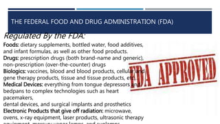 THE FEDERAL FOOD AND DRUG ADMINISTRATION (FDA)
Regulated By the FDA:
Foods: dietary supplements, bottled water, food additives,
and infant formulas, as well as other food products.
Drugs: prescription drugs (both brand-name and generic),
non-prescription (over-the-counter) drugs
Biologics: vaccines, blood and blood products, cellular and
gene therapy products, tissue and tissue products, etc…
Medical Devices: everything from tongue depressors and
bedpans to complex technologies such as heart
pacemakers,
dental devices, and surgical implants and prosthetics
Electronic Products that give off radiation: microwave,
ovens, x-ray equipment, laser products, ultrasonic therapy
 