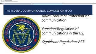 THE FEDERAL COMMUNICATION COMMISSION (FCC)
Role: Consumer Protection via
communication
Function: Regulation of
communications in the US.
Significant Regulation: ACE
Title 47: Telecommunication
PART 20—COMMERCIAL MOBILE SERVICES
§20.1
 