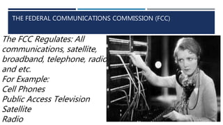 THE FEDERAL COMMUNICATIONS COMMISSION (FCC)
The FCC Regulates: All
communications, satellite,
broadband, telephone, radio,
and etc.
For Example:
Cell Phones
Public Access Television
Satellite
Radio
 