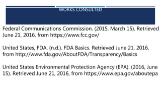 WORKS CONSULTED
Federal Communications Commission. (2015, March 15). Retrieved
June 21, 2016, from https://www.fcc.gov/
United States, FDA. (n.d.). FDA Basics. Retrieved June 21, 2016,
from http://www.fda.gov/AboutFDA/Transparency/Basics
United States Environmental Protection Agency (EPA). (2016, June
15). Retrieved June 21, 2016, from https://www.epa.gov/aboutepa
 