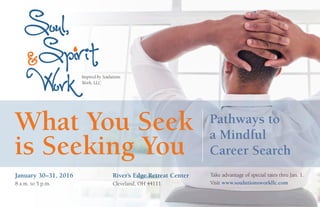 January 30–31, 2016
8 a.m. to 5 p.m.
River’s Edge Retreat Center
Cleveland, OH 44111
Take advantage of special rates thru Jan. 1.
Visit www.soulutionsworkllc.com
Inspired by Soulutions
Work, LLC
What You Seek
is Seeking You
Pathways to
a Mindful
Career Search
 