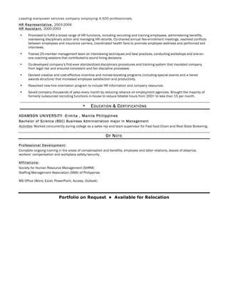 Leading manpower services company employing 4,500 professionals.
HR Representative, 2003-2004
HR Assistant, 2000-2003
• Promoted to fulfill a broad range of HR functions, including recruiting and training employees, administering benefits,
overseeing disciplinary action and managing HR records. Co-chaired annual flex-enrollment meetings, resolved conflicts
between employees and insurance carriers, coordinated health fairs to promote employee wellness and performed exit
interviews.
• Trained 25-member management team on interviewing techniques and best practices, conducting workshops and one-on-
one coaching sessions that contributed to sound hiring decisions.
• Co-developed company’s first-ever standardized disciplinary procedures and tracking system that insulated company
from legal risk and ensured consistent and fair discipline processes.
• Devised creative and cost-effective incentive and morale-boosting programs (including special events and a tiered
awards structure) that increased employee satisfaction and productivity.
• Reworked new-hire orientation program to include HR information and company resources.
• Saved company thousands of peso every month by reducing reliance on employment agencies. Brought the majority of
formerly outsourced recruiting functions in-house to reduce billable hours from 200+ to less than 15 per month.
• EDUCATION & CERTIFICATIONS
ADAMSON UNIVERSITY -Ermita , Manila Philippines
Bachelor of Science (BSC) Business Administration major in Management
Activities: Worked concurrently during college as a sales rep and team supervisor for Fast food Chain and Real State Brokering.
OF NOTE
Professional Development:
Complete ongoing training in the areas of compensation and benefits, employee and labor relations, leaves of absence,
workers’ compensation and workplace safety/security.
Affiliations:
Society for Human Resource Management (SHRM)
Staffing Management Association (SMA) of Philippines
MS Office (Word, Excel, PowerPoint, Access, Outlook)
Portfolio on Request l Available for Relocation
 