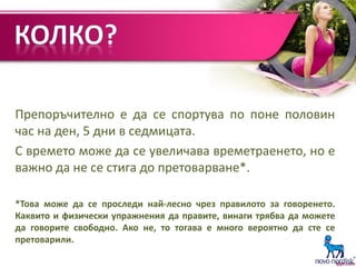 Препоръчително е да се спортува по поне половин
час на ден, 5 дни в седмицата.
С времето може да се увеличава времетраенето, но е
важно да не се стига до претоварване*.
*Това може да се проследи най-лесно чрез правилото за говоренето.
Каквито и физически упражнения да правите, винаги трябва да можете
да говорите свободно. Ако не, то тогава е много вероятно да сте се
претоварили.
 