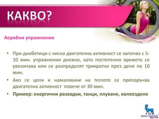Аеробни упражнения
• При диабетици с ниска двигателна активност се започва с 5-
10 мин. упражнения дневно, като постепенно времето се
увеличава или се разпределят трикратно през деня по 10
мин.
• Ако се цели и намаляване на теглото се препоръчва
двигателна активност повече от 30 мин.
• Пример: енергични разходки, танци, плуване, колоездене
 