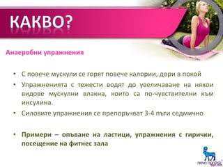 • С повече мускули се горят повече калории, дори в покой
• Упражненията с тежести водят до увеличаване на някои
видове мускулни влакна, които са по-чувствителни към
инсулина.
• Силовите упражнения се препоръчват 3-4 пъти седмично
• Примери – опъване на ластици, упражнения с гирички,
посещение на фитнес зала
Анаеробни упражнения
 