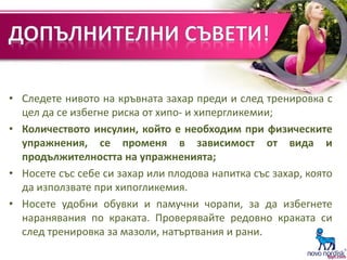 • Следете нивото на кръвната захар преди и след тренировка с
цел да се избегне риска от хипо- и хипергликемии;
• Количеството инсулин, който е необходим при физическите
упражнения, се променя в зависимост от вида и
продължителността на упражненията;
• Носете със себе си захар или плодова напитка със захар, която
да използвате при хипогликемия.
• Носете удобни обувки и памучни чорапи, за да избегнете
наранявания по краката. Проверявайте редовно краката си
след тренировка за мазоли, натъртвания и рани.
 