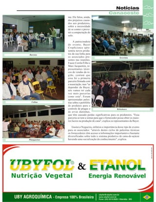 Notícias
Canaoeste
ma. Ele falou, ainda,
dos prejuízos causados aos produtores,
sobre a necessidade
de se conter e prevenir a compactação do
solo.

Barretos

Colina

Pitangueiras

A patrocinadora
do evento, Bayer
CropScience apresentou novos produtos de sua linha para
os associados preSeverínia
sentes nas reuniões.
Fauze Corrêa Filho e
Marc Jacquemin, representantes técnicos de vendas da região, contam que
essa foi a primeira
parceria firmada com
a associação, mas "se
depender da Bayer,
nós vamos ter cada
vez mais parcerias
como esta". Foram
apresentadas palestras sobre o portifolio
de produtos para o
controle de pragas e
Bebedouro
de ervas daninhas,
que têm causado perdas significativas para os produtores. "Essa
parceria só tem a somar para que o fornecedor possa obter os maiores lucros na produção de cana", explica os representantes da Bayer.
Gustavo Nogueira, enfatiza a importância desse tipo de evento
para os associados: "através destes ciclos de palestras técnicas
os fornecedores têm acesso a informações importantes e bastante
diversificadas sobre todo o sistema produtivo de cana-de-açúcar
havendo uma socialização do conhecimento", explica.

Revista Canavieiros - Agosto de 2007

15

 