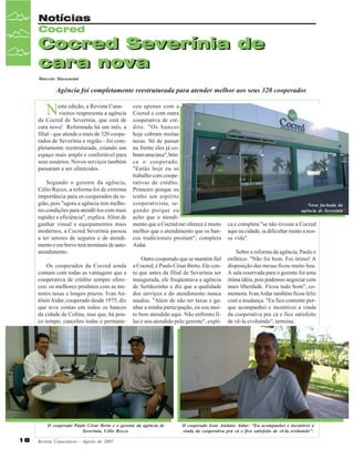 Notícias
Cocred

Cocred Severínia de
cara nova
Marcelo Massensini

Agência foi completamente reestruturada para atender melhor aos seus 320 cooperados

N

esta edição, a Revista Canavieiros reapresenta a agência
da Cocred de Severínia, que está de
cara nova! Reformada há um mês, a
filial - que atende a mais de 320 cooperados de Severínia e região - foi completamente reestruturada, criando um
espaço mais amplo e confortável para
seus usuários. Novos serviços também
passaram a ser oferecidos.
Segundo o gerente da agência,
Célio Recco, a reforma foi de extrema
importância para os cooperados da região, pois "agora a agência tem melhores condições para atendê-los com mais
rapidez e eficiência", explica. Além de
ganhar visual e equipamentos mais
modernos, a Cocred Severínia passou
a ter setores de seguros e de atendimento e em breve terá terminais de autoatendimento.
Os cooperados da Cocred ainda
contam com todas as vantagens que a
cooperativa de crédito sempre ofereceu: os melhores produtos com as menores taxas e longos prazos. Ivan Antônio Aidar, cooperado desde 1975, diz
que teve contas em todos os bancos
da cidade de Colina, mas que, há pouco tempo, cancelou todas e permane-

ceu apenas com a
Cocred e com outra
cooperativa de crédito. "Os bancos
hoje cobram muitas
taxas. Só de passar
na frente eles já cobram uma taxa", brinca o cooperado.
"Então hoje eu só
trabalho com cooperativas de crédito.
Primeiro porque eu
tenho um espírito
cooperativista, segundo porque eu
acho que o atendimento que a Cocred me oferece é muito
melhor que o atendimento que os bancos tradicionais prestam", completa
Aidar.
Outro cooperado que se mantém fiel
a Cocred, é Paulo César Berto. Ele conta que antes da filial de Severínia ser
inaugurada, ele freqüentava a agência
de Sertãozinho e diz que a qualidade
dos serviços e do atendimento nunca
mudou. "Além de não ter taxas e ganhar a minha participação, eu sou muito bem atendido aqui. Não enfrento filas e sou atendido pelo gerente", expli-

O cooperado Paulo César Berto e o gerente da agência de
Severínia, Célio Recco.

18

Revista Canavieiros - Agosto de 2007

Nova fachada da
agência de Severínia

ca e completa "se não tivesse a Cocred
aqui na cidade, ia dificultar muito a nossa vida".
Sobre a reforma da agência, Paulo é
enfático: "Não foi bom. Foi ótimo! A
disposição das mesas ficou muito boa.
A sala reservada para o gerente foi uma
ótima idéia, pois podemos negociar com
mais liberdade. Ficou tudo bom", comemora. Ivan Aidar também ficou feliz
com a mudança. "Eu fico contente porque acompanhei e incentivei a vinda
da cooperativa pra cá e fico satisfeito
de vê-la evoluindo", termina.

O cooperado Ivan Antônio Aidar: “Eu acompanhei e incentivei a
vinda da cooperativa pra cá e fico satisfeito de vê-la evoluindo”.

 