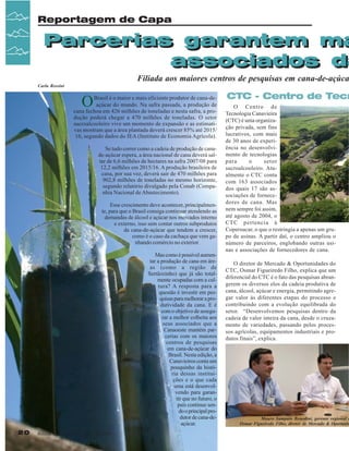 Reportagem de Capa

Parcerias garantem ma
Parcerias garantem ma
associados da
associados d

Filiada aos maiores centros de pesquisas em cana-de-açúca
Carla Rossini

O

Brasil é o maior e mais eficiente produtor de cana-deaçúcar do mundo. Na safra passada, a produção de
cana fechou em 426 milhões de toneladas e nesta safra, a produção poderá chegar a 470 milhões de toneladas. O setor
sucroalcooleiro vive um momento de expansão e as estimativas mostram que a área plantada deverá crescer 85% até 2015/
16, segundo dados do IEA (Instituto de Economia Agrícola).
Se tudo correr como a cadeia de produção de canade-açúcar espera, a área nacional de cana deverá saltar de 6,6 milhões de hectares na safra 2007/08 para
12,2 milhões em 2015/16. A produção brasileira de
cana, por sua vez, deverá sair de 470 milhões para
902,8 milhões de toneladas no mesmo horizonte,
segundo relatório divulgado pela Conab (Companhia Nacional de Abastecimento).
Esse crescimento deve acontecer, principalmente, para que o Brasil consiga continuar atendendo as
demandas de álcool e açúcar nos mercados interno
e externo, isso sem contar outros subprodutos
da cana-de-açúcar que tendem a crescer,
como é o caso da cachaça que vem ganhando comércio no exterior.
Mas como é possível aumentar a produção de cana em áreas (como a região de
Sertãozinho) que já são totalmente ocupadas com a cultura? A resposta para a
questão é investir em pesquisas para melhorar a produtividade da cana. E é
com o objetivo de assegurar a melhor colheita aos
seus associados que a
Canaoeste mantém parcerias com os maiores
centros de pesquisas
em cana-de-açúcar do
Brasil. Nesta edição, a
Canavieiros conta um
pouquinho da história dessas instituições e o que cada
uma está desenvolvendo para garantir que no futuro, o
país continue sendo o principal produtor de cana-deaçúcar.
20

Revista Canavieiros - Agosto de 2007

CTC - Centro de Tecn
O Centro de
Tecnologia Canavieira
(CTC) é uma organização privada, sem fins
lucrativos, com mais
de 30 anos de experiência no desenvolvimento de tecnologias
para
o
setor
sucroalcooleiro. Atualmente o CTC conta
com 163 associados
dos quais 17 são associações de fornecedores de cana. Mas
nem sempre foi assim,
até agosto de 2004, o
CTC pertencia à
Copersucar, o que o restringia a apenas um grupo de usinas. A partir daí, o centro ampliou o
número de parceiros, englobando outras usinas e associações de fornecedores de cana.
O diretor de Mercado & Oportunidades do
CTC, Osmar Figueiredo Filho, explica que um
diferencial do CTC é o fato das pesquisas abrangerem os diversos elos da cadeia produtiva de
cana, álcool, açúcar e energia, permitindo agregar valor às diferentes etapas do processo e
contribuindo com a evolução equilibrada do
setor. “Desenvolvemos pesquisas dentro da
cadeia de valor inteira da cana, desde o cruzamento de variedades, passando pelos processos agrícolas, equipamentos industriais e produtos finais”, explica.

Mauro Sampaio Benedini, gerente regional d
Osmar Figueiredo Filho, diretor de Mercado & Oportunid

 