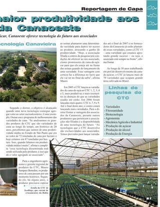 Reportagem de Capa

maior produtividade aos
maior produtividade aos
da Canaoeste
da Canaoeste

úcar, Canaoeste oferece tecnologia do futuro aos associados

ecnologia Canavieira
Vista Aérea do CTC em Piracicaba

Segundo o diretor, o objetivo é alcançado
quando uma nova tecnologia consegue agregar valor ao setor sucroalcooleiro. Como exemplo, Osmar usa o programa de melhoramento das
variedades de cana. “Se analisarmos os grandes produtos do CTC que são variedades de
cana ao longo do tempo, um histórico de 20
anos, percebemos que saímos de uma produtividade média no Estado de São Paulo que era
ao redor de 72 toneladas de cana por hectare e
hoje estamos em 87 toneladas por hectare. Isso, quando falamos em produtividade média é muito”, afirma e completa “essa tecnologia disseminada está
sendo utilizada pelo produtor, é isso que
dá o valor agregado ao associado”.

onal de produtos e
ortunidades do CTC

as usinas plantarem uma determinada variedade para depois ter acesso
ao produto, atrasando o ganho de
produtividade. “Hoje, a associação
filiada a centros de pesquisa tem condições de oferecer ao seu associado,
clones promissores de cana-de-açúcar para que ele esteja até na frente
das usinas quando do lançamento de
uma variedade. Essa vantagem com
certeza faz a diferença no lucro que
ele vai ter no final da safra”, afirma
Mauro.

des até o final de 2007 e os fornecedores da Canaoeste já estão plantando essas variedades, como a CTC 15
– uma variedade que estamos apostando grande sucesso – ou seja, o
associado está sempre na frente”, afirma Osmar.

Em 2005 o CTC lançou as variedades de cana-de-açúcar CTC 1, 2, 3, 4
e 5, mais produtivas e mais resistentes às doenças do que as variedades
usadas até então. Em 2006 foram
lançadas mais quatro: CTC 6, 7, 8 e 9.
Até o final deste ano, o centro estará
lançando mais variedades. Para o diretor Osmar a vantagem dos associados da Canaoeste, perante outros
produtores que pertencem a associações não filiadas é a disponibilidade
de uma tecnologia do futuro. “As
tecnologias que o CTC desenvolve
são exclusividades aos associados.
Temos previsões para lançar varieda-

Linhas de
pesquisa do
CTC

Ao longo de 30 anos trabalhando
em prol do desenvolvimento da canade-açúcar, o CTC já lançou mais de
70 variedades que ocupam grande
área cultivada no Brasil.

- Variedades
- Fitossanidade
- Biotecnologia
- Agronomia
- Mecânica Agrícola e Industrial
- Produção de açúcar
- Produção de álcool
- Produção de Energia

Para o engenheiro agrônomo e gerente regional de
produtos do CTC, Mauro
Sampaio Benedini, os produtores de cana passam por um
momento histórico. Segundo ele, há alguns anos, o
produtor precisava esperar
Estufa do CTC de
Seedlings, que vieram de
cruzamentos da Bahia
Revista Canavieiros - Agosto de 2007

21

 