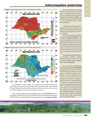 Informações setoriais
Mapa 2: Água Disponível no Solo ao final de julho de 2006.

Mapa 3: Água Disponível no Solo ao final de julho de 2007.

Os comparativos entre os mapas 2 e 3 mostram que, em julho deste ano, em
toda região canavieira do Estado de São Paulo apresentava bons a altos índices
de Água Disponível no Solo, diferentemente do que ocorreu no mesmo mês do
ano anterior, quando estes índices mostravam-se críticos.
Como subsídio a planejamentos de atividades futuras, a CANAOESTE resume o
prognóstico climático de consenso entre INMET-Instituto Nacional de Meteorologia
e INPE-Instituto Nacional de Pesquisas Espaciais para os meses de agosto a outubro.

- Na faixa equatorial do Oceano
Pacífico, próximo à costa do Equador
e Peru, as condições térmicas atmosféricas e (negativas) do mar indicam
formação do fenômeno La Niña, que
poderá ser mais pronunciado durante
os meses de primavera (entre setembro a dezembro).
· A temperatura média poderá ser
ligeiramente superior às normais climáticas na faixa canavieira do Estado
do Paraná e nas Regiões Centro Oeste e Sudeste;
· Quanto às chuvas previstas para
os meses de agosto a outubro, estas
poderão ser entre normal a abaixo das
respectivas médias históricas nos Estados do Mato Grosso do Sul, Paraná,
Rio de Janeiro, São Paulo e faixas centro-sul dos Estados de Goiás e Minas
Gerais. Nas demais áreas da Região
Centro Sul do Brasil as chuvas poderão ficar entre normal a acima da média.
· Exemplificando para Ribeirão Preto e municípios vizinhos, as médias
históricas pelo Centro Apta - IAC, são
de 20mm em agosto, 55mm em setembro e 130mm em outubro.
Face às previsões efetuadas pela
Somar Meteorologia, a CANAOESTE
recomenda muita atenção às Umidades Relativas do Ar durante o mês de
agosto e a primeira quinzena de setembro. As chuvas de maio e julho
foram muito benéficas para as
brotações de soqueiras e produtividade dos canaviais (principalmente,
as colhidas no final da safra passada), mas a qualidade tecnológica (kg
ATR / t cana) desta safra, certamente,
será menor que a da safra passada
(ou, até mesmo, que a média das últimas safras desta região). Logo, recomenda-se não “segurar” as colheitas
de cana, uma vez que o início da primavera está logo à frente.

Revista Canavieiros - Agosto de 2007

29

 