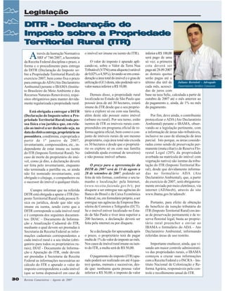 Legislação

DITR - Declaração do
Imposto sobre a Propriedade
Territorial Rural (ITR)

A

través da Instrução Normativa
SRF nº 746/2007, a Secretária
da Receita Federal disciplina o prazo, a
forma e o procedimento para entrega
da DITR (Declaração do Imposto sobre a Propriedade Territorial Rural) do
exercício 2007, bem como fixa o prazo
para entrega do ADA (Ato Declaratório
Ambiental) perante o IBAMA (Instituto Brasileiro do Meio Ambiente e dos
Recursos Naturais Renováveis), requisitos obrigatórios para manter devidamente regularizada a propriedade rural.
Está obrigada a entregar a DITR
(Declaração do Imposto sobre a Propriedade Territorial Rural) toda pessoa física e/ou jurídica que, em relação ao imóvel a ser declarado seja, na
data da efetiva entrega, proprietária ou
possuidora, condômina, expropriada a
partir de 1º janeiro de 2007,
inventariante, compossuidora, etc., independente de estar imune ou isenta
do ITR (Imposto Territorial Rural). No
caso de morte do proprietário do imóvel, como já dito, a declaração deverá
ser feita pelo inventariante, enquanto
não terminada a partilha ou, se ainda
não foi nomeado inventariante, está
obrigado o cônjuge, o companheiro ou
o sucessor do imóvel a qualquer título.
Cumpre informar que na referida
DITR está obrigada a apurar o ITR (Imposto Territorial Rural) toda pessoa física ou jurídica, desde que não seja
imune ou isenta, sendo certo que a
DITR corresponde a cada imóvel rural
e é composta dos seguintes documentos: DIAC – Documento de Informação e Atualização Cadastral do ITR,
mediante o qual devem ser prestadas à
Secretaria da Receita Federal as informações cadastrais correspondentes a
cada imóvel rural e a seu titular (obrigatório para todos os proprietários rurais); DIAT - Documento de Informação e Apuração do ITR, onde devem
ser prestadas à Secretaria da Receita
Federal as informações necessárias ao
cálculo do ITR e apurado o valor do
imposto correspondente a cada imóvel
(que se torna dispensável em caso de
30

Revista Canavieiros - Agosto de 2007

o imóvel ser imune ou isento do ITR).
O valor do imposto é apurado aplicando-se, sobre o Valor da Terra Nua
Tributável (VTNt) uma alíquota (variável
de 0,02% a 4,50%), levando-se em consideração a área total do imóvel e o grau de
utilização (GU) desta, não podendo ser o
valor nunca inferior a R$ 10,00.
Demais disso, a propriedade rural
localizada no Estado de São Paulo que
possuir área de até 30 hectares, estará
imune do ITR desde que o seu proprietário a explore só ou com sua família,
além deste não possuir outro imóvel
(urbano ou rural). Por seu turno, estão
isentos de ITR os imóveis rurais compreendidos em programa oficial de reforma agrária oficial, bem como o conjunto de imóveis rurais de um mesmo
proprietário, cuja área total não exceda
os 30 hectares e desde que o proprietário os explore só ou com sua família
(admitida ajuda eventual de terceiros)
e não possua imóvel urbano.
O prazo para a apresentação da
DITR de 2007 será de 13 de agosto a
28 de setembro de 2007, podendo ser
feita de três formas, conforme o seu tamanho e localização: pela Internet,
(www.receita.fazenda.gov.br); por
disquete a ser entregue nas agências do
Banco do Brasil e da Caixa Econômica
Federal; ou, em formulário próprio, a ser
entregue nas agências da Empresa Brasileira de Correios e Telégrafos (ECT).
Se o imóvel estiver localizado no Estado de São Paulo e tiver área superior a
200 hectares, a declaração deverá ser
feita pela internet ou por disquete.
Se a declaração for apresentada após
o prazo, o proprietário terá de pagar
multa de 1% do valor do imposto ao mês.
Nos casos de imóvel rural imune ou isento do ITR, a multa será de R$ 50,00.
O pagamento do imposto (ITR) apurado poderá ser realizado em até 4 (quatro) quotas, mensais e sucessivas, desde que: nenhuma quota possua valor
inferior a R$ 50,00; o imposto de valor

inferior a R$ 100,00
será pago de uma
só vez; a primeira
cota deverá ser
paga até 28.09.2007
as demais quotas
serão pagas até o
Juliano Bortoloti - Advogado
último dia útil de
Departamento Jurídico Canaoeste
cada mês, acrescidas de juros com
base na taxa Selic, calculada a partir de
outubro de 2007 até o mês anterior ao
do pagamento e, ainda, de 1% no mês
do pagamento.
Por fim, deve ainda, o contribuinte
protocolizar o ADA (Ato Declaratório
Ambiental) perante o IBAMA, observando-se a legislação pertinente, com
a informação de áreas não-tributáveis,
inclusive no caso de alienação de área
parcial. Isto porque, as áreas consideradas como sendo de preservação permanente (mata ciliar) e de Reserva Florestal Legal (20% da propriedade
averbada na matrícula do imóvel com
vegetação nativa) são isentas da tributação do ITR (Imposto Territorial Rural), desde que devidamente informadas no formulário ADA (Ato
Declaratório Ambiental), que, a partir
do exercício de 2007, será obrigatoriamente enviado por meio eletrônico, via
internet (ADAweb), através do site
www.ibama.gov.br/adaweb/.
Portanto, para efeito de obtenção
do benefício da isenção tributária do
ITR (Imposto Territorial Rural) em áreas de preservação permanente e de reserva florestal legal, basta ao proprietário rural preencher e enviar ao
IBAMA o formulário do ADA – Ato
Declaratório Ambiental, informando
referidas áreas de uso restrito.
Importante enaltecer, ainda, que visando um maior controle administrativo das propriedades rurais, o IBAMA
começou a cruzar suas informações
com a Receita Federal e o INCRA – Instituto Nacional de Colonização e Reforma Agrária, responsáveis pelo controle e recolhimento anual do ITR.

 